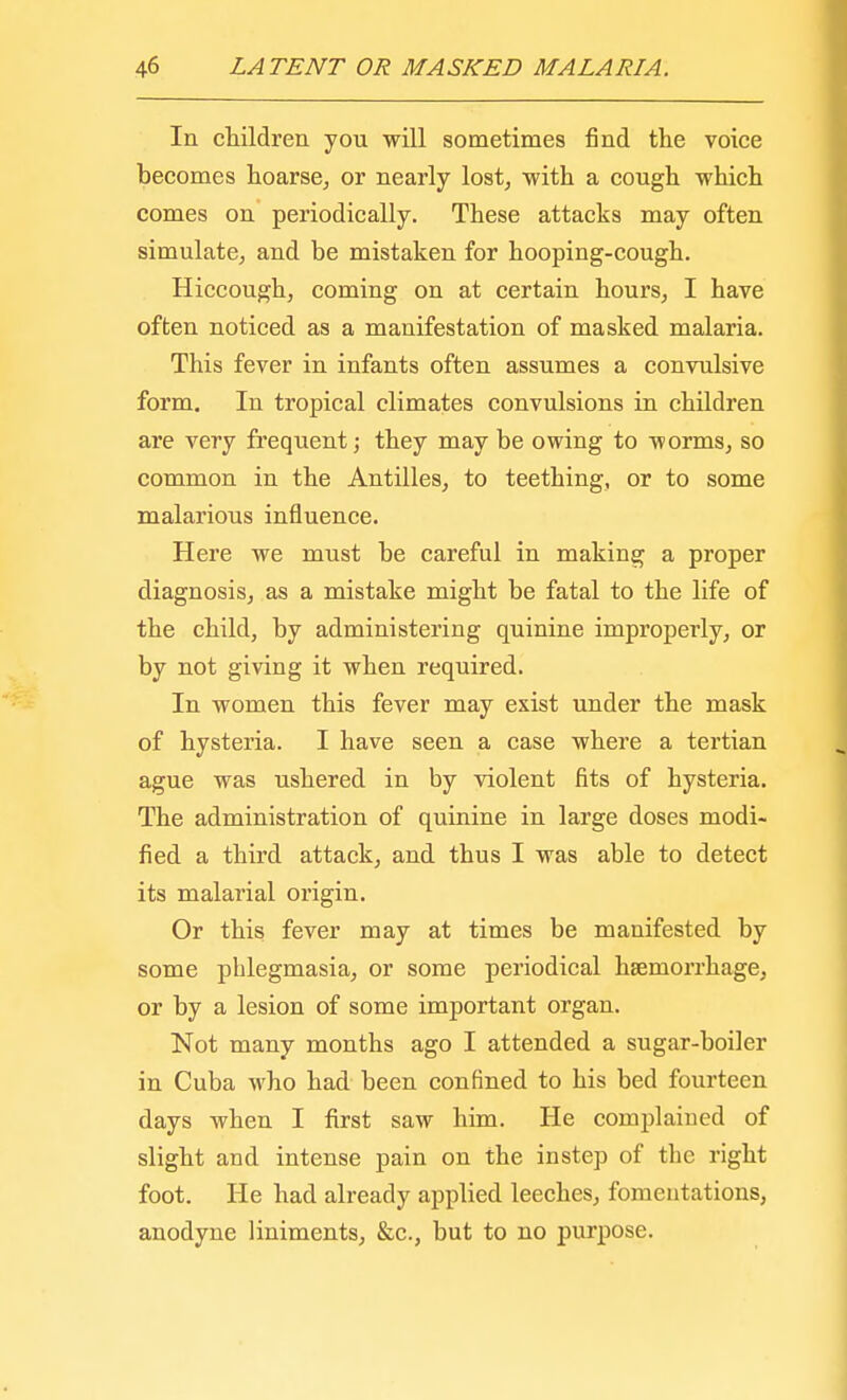 In children you will sometimes find the voice becomes hoarse, or nearly lost, with a cough which comes on periodically. These attacks may often simulate, and be mistaken for hooping-cough. Hiccough, coming on at certain hours, I have often noticed as a manifestation of masked malaria. This fever in infants often assumes a convulsive form. In tropical climates convulsions in children are very frequent; they may be owing to worms, so common in the Antilles, to teething, or to some malarious influence. Here we must be careful in making a proper diagnosis, as a mistake might be fatal to the life of the child, by administering quinine improperly, or by not giving it when required. In women this fever may exist under the mask of hysteria. I have seen a case where a tertian ague was ushered in by violent fits of hysteria. The administration of quinine in large doses modi- fied a third attack, and thus I was able to detect its malarial origin. Or this fever may at times be manifested by some phlegmasia, or some periodical haemorrhage, or by a lesion of some important organ. Not many months ago I attended a sugar-boiler in Cuba who had been confined to his bed fourteen days when I first saw him. He complaiued of slight and intense pain on the instep of the right foot. He had already applied leeches, fomentations, anodyne liniments, &c, but to no purpose.