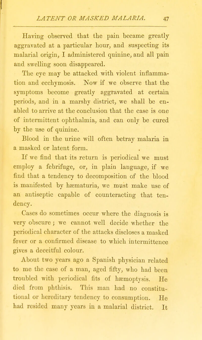 Having observed that the pain became greatly- aggravated at a particular hour, and suspecting its malarial origin, I administered quinine, and all pain and swelling soon disappeared. The eye may be attacked with violent inflamma- tion and ecchymosis. Now if we observe that the symptoms become greatly aggravated at certain periods, arid in a marshy district, we shall be en- abled to arrive at the conclusion that the case is one of intermittent ophthalmia, and can only be cured by the use of quinine. Blood in the urine will often betray malaria in a masked or latent form. If we find that its return is periodical we must employ a febrifuge, or, in plain language, if we find that a tendency to decomposition of the blood is manifested by hsematuria, we must make use of an antiseptic capable of counteracting that ten- dency. Cases do sometimes occur where the diagnosis is very obscure ; we cannot well decide whether the periodical character of the attacks discloses a masked fever or a confirmed disease to which intermittence gives a deceitful colour. About two years ago a Spanish physician related to me the case of a man, aged fifty, who had been troubled with periodical fits of haemoptysis. He died from phthisis. This man had no constitu- tional or hereditary tendency to consumption. He had resided many years in a malarial district. It