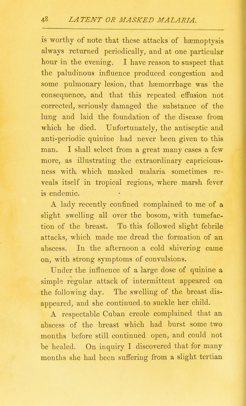 is worthy of note that these attacks of haemoptysis always returned periodically, and at one particular hour in the evening. I have reason to suspect that the paludinous influence produced congestion and some pulmonary lesion, that haemorrhage was the consequence, and that this repeated effusion not corrected, seriously damaged the substance of the lung and laid the foundation of the disease from which he died. Unfortunately, the antiseptic and anti-periodic quinine had never been given to this man. I shall select from a great many cases a few more, as illustrating the extraordinary capricious- ness with which masked malaria sometimes re- veals itself in tropical regions, where marsh fever is endemic. A lady recently confined complained to me of a slight swelling all over the bosom, with tumefac- tion of the breast. To this followed slight febrile attacks, which made me dread the formation of an abscess. In the afternoon a cold shivering came on, with strong symptoms of convulsions. Under the influence of a large dose of quinine a simple regular attack of intermittent appeared on the following day. The swelling of the breast dis- appeared, and she continued to suckle her child. A respectable Cuban Creole complained that an abscess of the breast which had burst some two months before still continued open, and could not be healed. On inquiry I discovered that for many months she had been suffering from a slight tertian