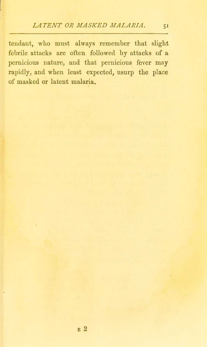 tendant, who must always remember that slight febrile attacks are often followed by attacks of a pernicious nature, and that pernicious fever may rapidly, and when least expected, usurp the place of masked or latent malaria.