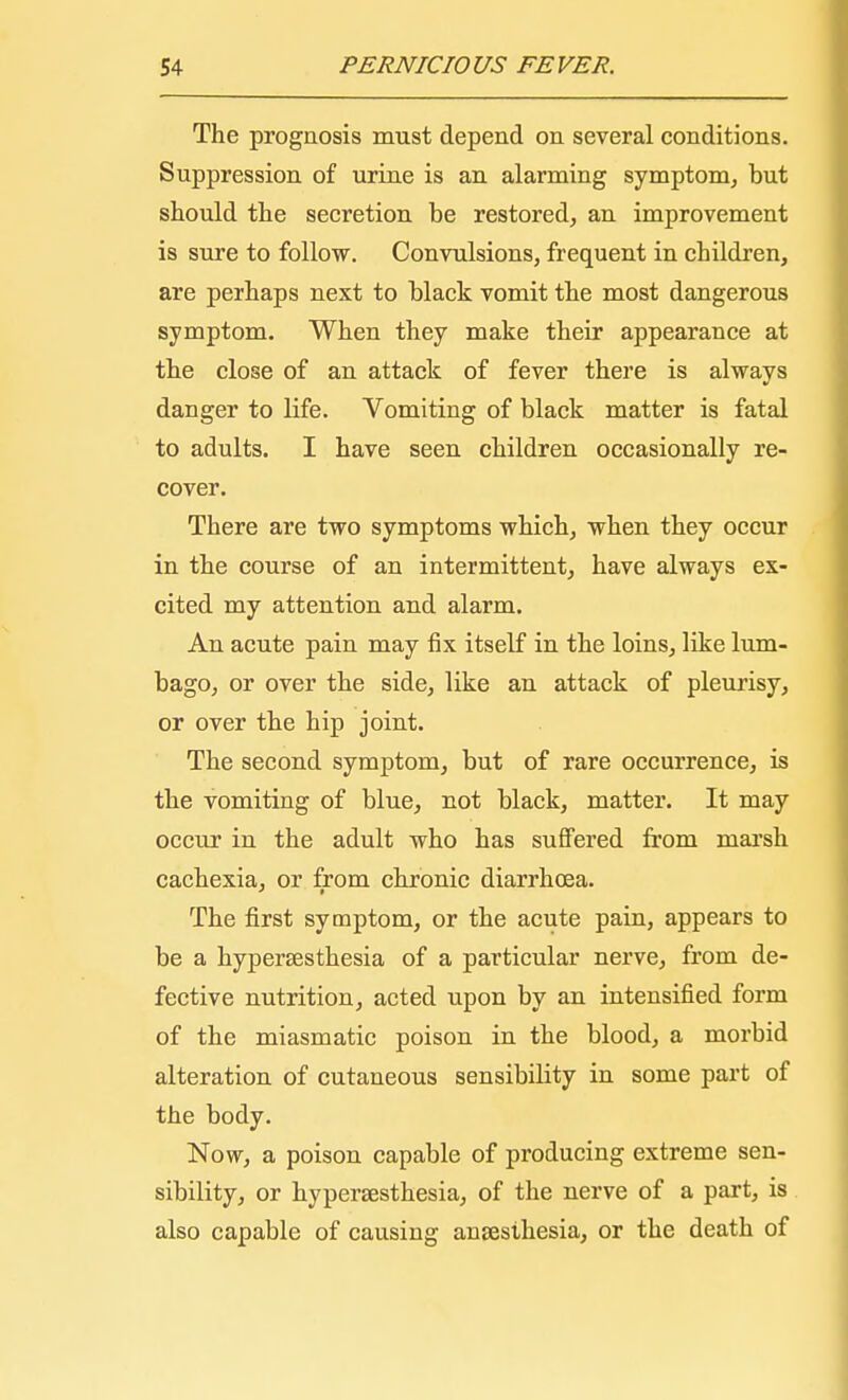 The prognosis must depend on several conditions. Suppression of urine is an alarming symptom, but should the secretion be restored, an improvement is sure to follow. Convulsions, frequent in children, are perhaps next to black vomit the most dangerous symptom. When they make their appearance at the close of an attack of fever there is always danger to life. Vomiting of black matter is fatal to adults. I have seen children occasionally re- cover. There are two symptoms which, when they occur in the course of an intermittent, have always ex- cited my attention and alarm. An acute pain may fix itself in the loins, like lum- bago, or over the side, like an attack of pleurisy, or over the hip joint. The second symptom, but of rare occurrence, is the vomiting of blue, not black, matter. It may occur in the adult who has suffered from marsh cachexia, or from chronic diarrhoea. The first symptom, or the acute pain, appears to be a hyperesthesia of a particular nerve, from de- fective nutrition, acted upon by an intensified form of the miasmatic poison in the blood, a morbid alteration of cutaneous sensibility in some part of the body. Now, a poison capable of producing extreme sen- sibility, or hyperesthesia, of the nerve of a part, is also capable of causing anaesthesia, or the death of
