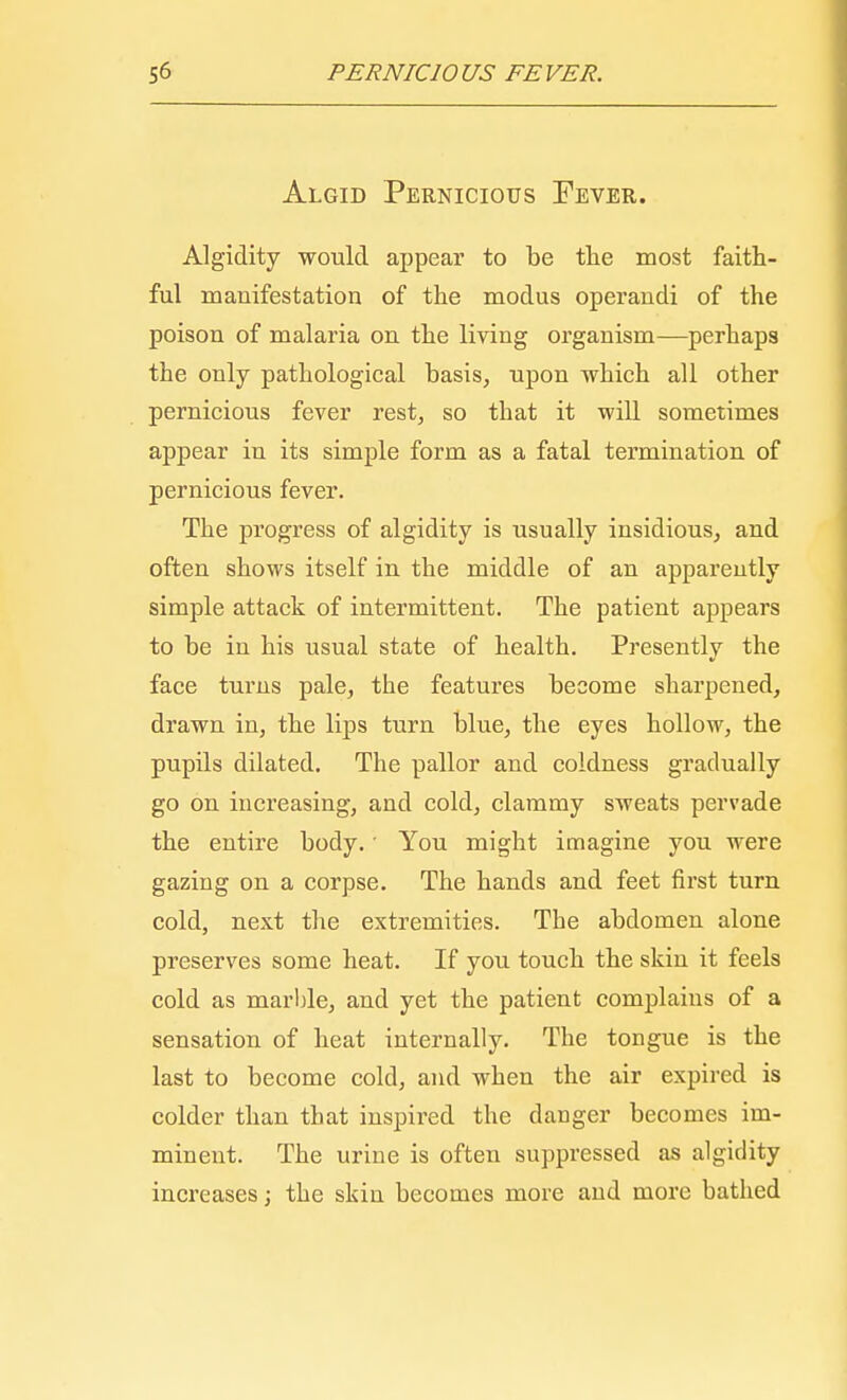 Algid Pernicious Fever. Algidity would appear to be the most faith- ful manifestation of the modus operandi of the poison of malaria on the living organism—perhaps the only pathological basis, upon which all other pernicious fever rest, so that it will sometimes appear in its simple form as a fatal termination of pernicious fever. The progress of algidity is usually insidious, and often shows itself in the middle of an apparently simple attack of intermittent. The patient appears to be in his usual state of health. Presently the face turns pale, the features become sharpened, drawn in, the lips turn blue, the eyes hollow, the pupils dilated. The pallor and coldness gradually go on increasing, and cold, clammy sweats pervade the entire body.' You might imagine you were gazing on a corpse. The hands and feet first turn cold, next the extremities. The abdomen alone preserves some heat. If you touch the skin it feels cold as marble, and yet the patient complains of a sensation of heat internally. The tongue is the last to become cold, and when the air expired is colder than that inspired the danger becomes im- minent. The urine is often suppressed as algidity increases; the skin becomes more and more bathed