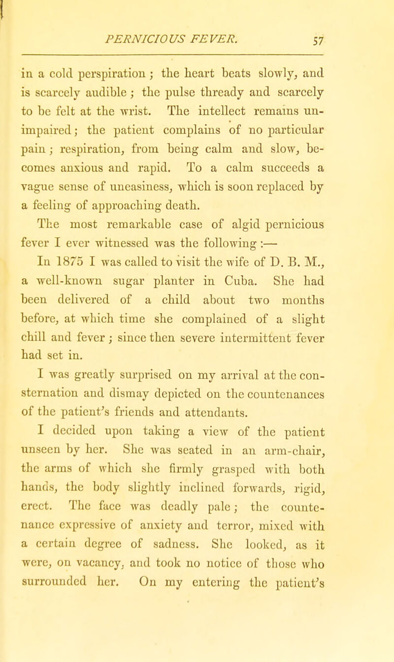 PERNICIOUS FEVER. 57 in a cold perspiration ; the heart beats slowly, and is scarcely audible; the pulse thready and scarcely to be felt at the wrist. The intellect remains un- impaired; the patient complains of no particular pain; respiration, from being calm and slow, be- comes anxious and rapid. To a calm succeeds a vague sense of uneasiness, which is soon replaced by a feeling of approaching death. The most remarkable case of algid pernicious fever I ever witnessed was the following :— In 1875 I was called to visit the wife of D. B. M., a well-known sugar planter in Cuba. She had been delivered of a child about two months before, at which time she complained of a slight chill and fever; since then severe intermittent fever had set in. I was greatly surprised on my arrival at the con- sternation and dismay depicted on the countenances of the patient's friends and attendants. I decided upon taking a view of the patient unseen by her. She was seated in an arm-chair, the arms of which she firmly grasped with both hands, the body slightly inclined forwards, rigid, erect. The face was deadly pale; the counte- nance expressive of anxiety and terror, mixed with a certain degree of sadness. She looked, as it were, on vacancy, and took no notice of those who surrounded her. On my entering the patient's