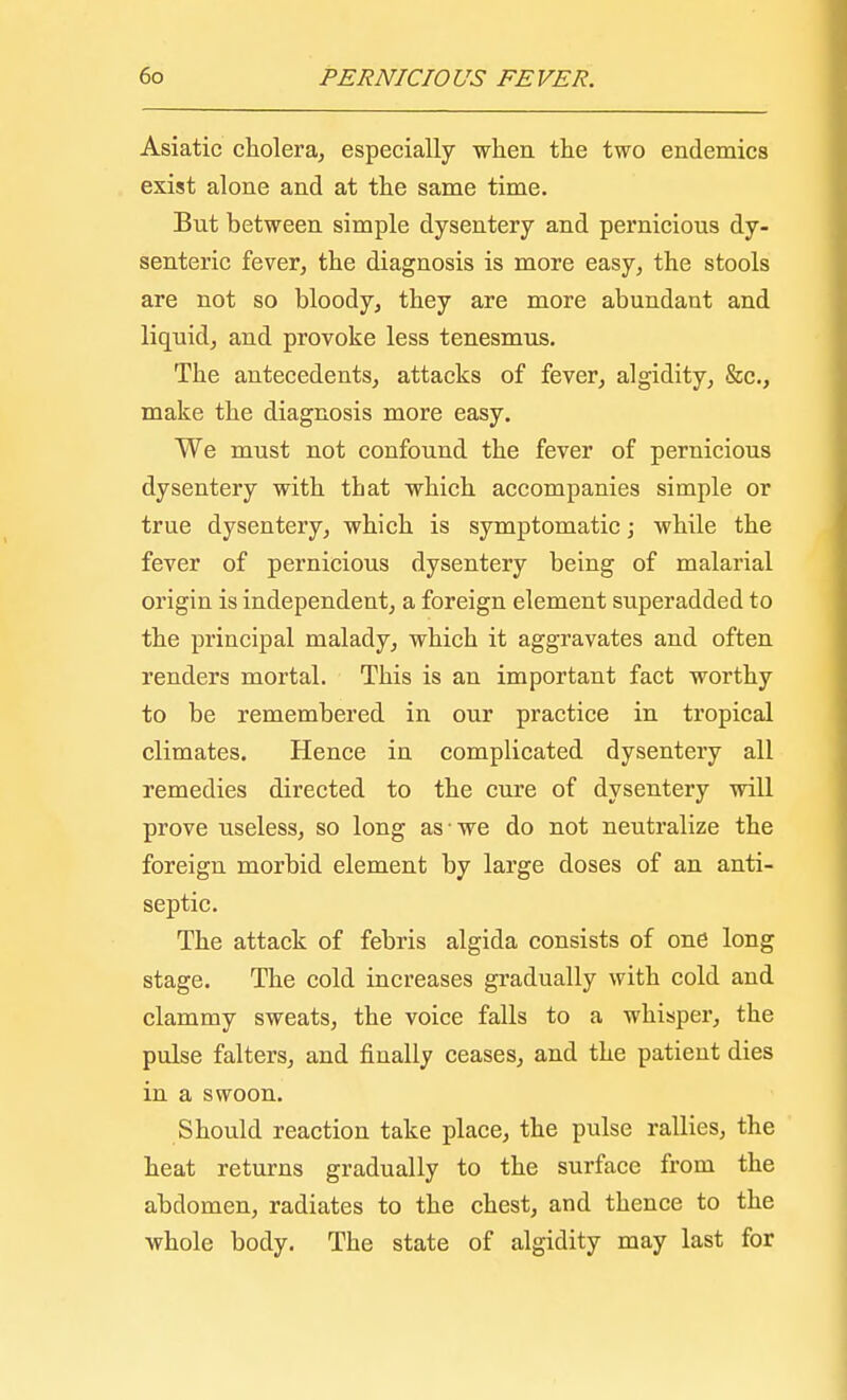 Asiatic cholera, especially when the two endemics exist alone and at the same time. But between simple dysentery and pernicious dy- senteric fever, the diagnosis is more easy, the stools are not so bloody, they are more abundant and liquid, and provoke less tenesmus. The antecedents, attacks of fever, algidity, &c., make the diagnosis more easy. We must not confound the fever of pernicious dysentery with that which accompanies simple or true dysentery, which is symptomatic; while the fever of pernicious dysentery being of malarial origin is independent, a foreign element superadded to the principal malady, which it aggravates and often renders mortal. This is an important fact worthy to be remembered in our practice in tropical climates. Hence in complicated dysentery all remedies directed to the cure of dysentery will prove useless, so long as'we do not neutralize the foreign morbid element by large doses of an anti- septic. The attack of febris algida consists of one long stage. The cold increases gradually with cold and clammy sweats, the voice falls to a whisper, the pulse falters, and finally ceases, and the patient dies in a swoon. Should reaction take place, the pulse rallies, the heat returns gradually to the surface from the abdomen, radiates to the chest, and thence to the whole body. The state of algidity may last for