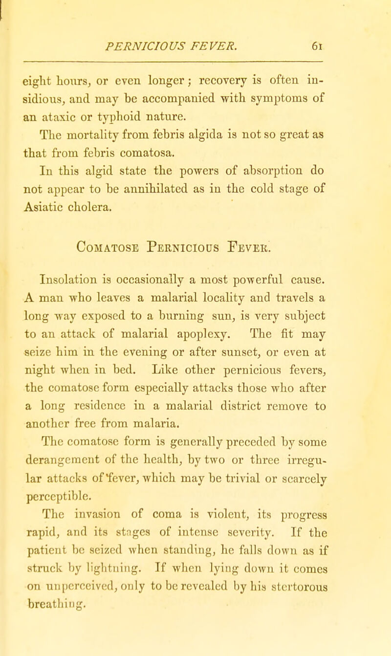 eight hours, or even longer; recovery is often in- sidious, and may he accompanied with symptoms of an ataxic or typhoid nature. The mortality from febris algida is not so great as that from febris comatosa. In this algid state the powers of absorption do not appear to be annihilated as in the cold stage of Asiatic cholera. Comatose Pernicious Fever. Insolation is occasionally a most powerful cause. A man who leaves a malarial locality and travels a long way exposed to a burning sun, is very subject to an attack of malarial apoplexy. The fit may seize him in the evening or after sunset, or even at night when in bed. Like other pernicious fevers, the comatose form especially attacks those who after a long residence in a malarial district remove to another free from malaria. The comatose form is generally preceded by some derangement of the health, by two or three irregu- lar attacks of fever, which may be trivial or scarcely perceptible. The invasion of coma is violent, its progress rapid, and its stnges of intense severity. If the patient be seized when standing, he falls down as if struck by lightning. If when lying down it comes on unperceived, only to be revealed by his stertorous breathing.
