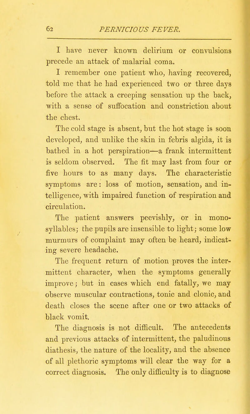 I have never known delirium or convulsions precede an attack of malarial coma. I remember one patient who, having recovered, told me that he had experienced two or three days before the attack a creeping sensation up the back, with a sense of suffocation and constriction about the chest. The cold stage is absent, but the hot stage is soon developed, and unlike the skin in febris algida, it is bathed in a hot perspiration—a frank intermittent is seldom observed. The fit may last from four or five hours to as many days. The characteristic symptoms are: loss of motion, sensation, and in- telligence, with impaired function of respiration and circulation. The patient answers peevishly, or in mono- syllables; the pupils are insensible to light; some low murmurs of complaint may often be heard, indicat- ing severe headache. The frequent return of motion proves the inter- mittent character, when the symptoms generally improve; but in cases which end fatally, we may observe muscular contractions, tonic and clonic, and death closes the scene after one or two attacks of black vomit. The diagnosis is not difficult. The antecedents and previous attacks of intermittent, the paludinous diathesis, the nature of the locality, and the absence of all plethoric symptoms will clear the way for a correct diagnosis. The only difficulty is to diagnose