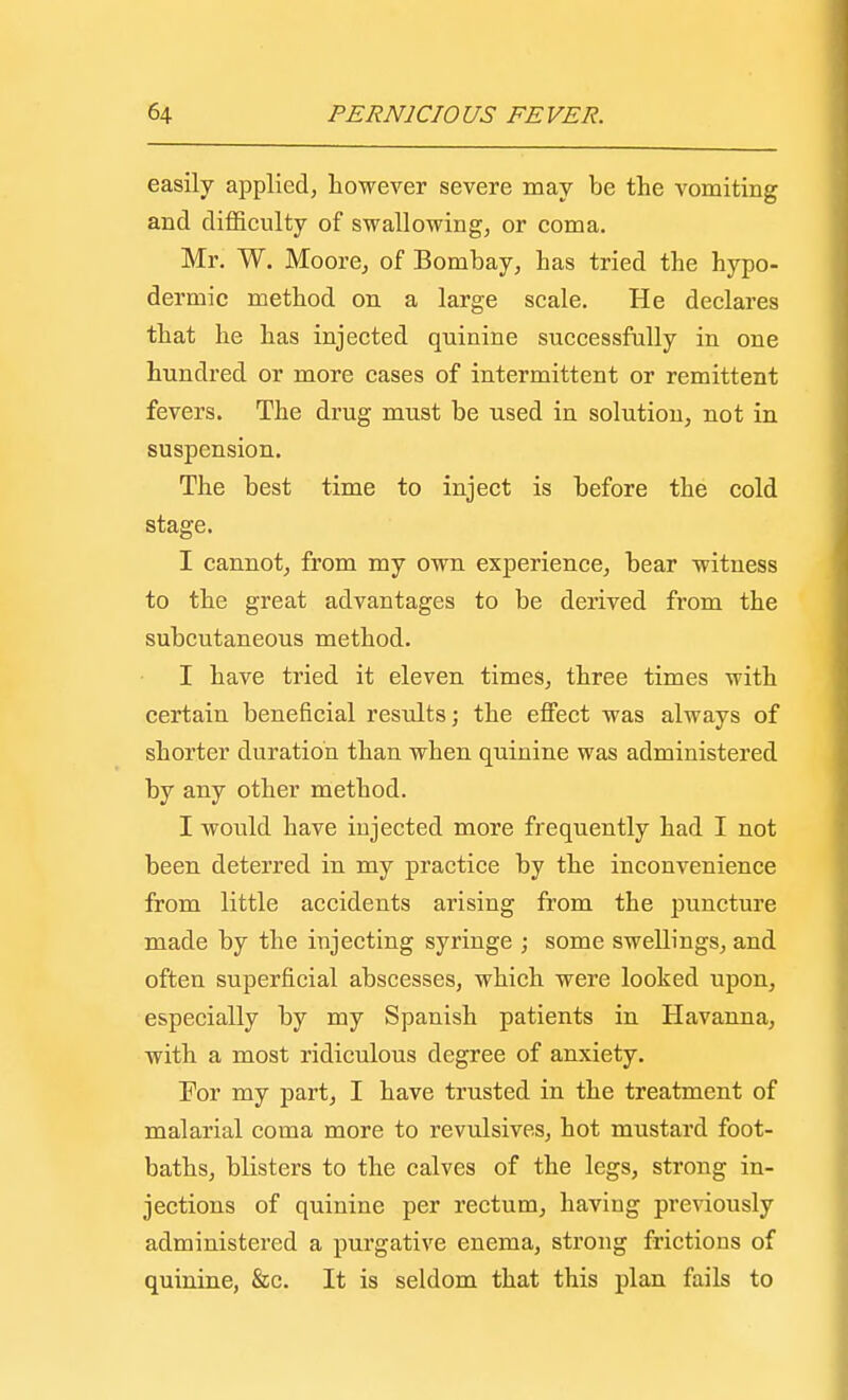 easily applied, however severe may be the vomiting and difficulty of swallowing, or coma. Mr. W. Moore, of Bombay, has tried the hypo- dermic method on a large scale. He declares that he has injected quinine successfully in one hundred or more cases of intermittent or remittent fevers. The drug must be used in solution, not in suspension. The best time to inject is before the cold stage. I cannot, from my own experience, bear witness to the great advantages to be derived from the subcutaneous method. I have tried it eleven times, three times with certain beneficial results; the effect was always of shorter duration than when quinine was administered by any other method. I would have injected more frequently had I not been deterred in my practice by the inconvenience from little accidents arising from the puncture made by the injecting syringe ; some swellings, and often superficial abscesses, which were looked upon, especially by my Spanish patients in Havanna, with a most ridiculous degree of anxiety. For my part, I have trusted in the treatment of malarial coma more to revulsives, hot mustard foot- baths, blisters to the calves of the legs, strong in- jections of quinine per rectum, having previously administered a purgative enema, strong frictions of quinine, &c. It is seldom that this plan fails to