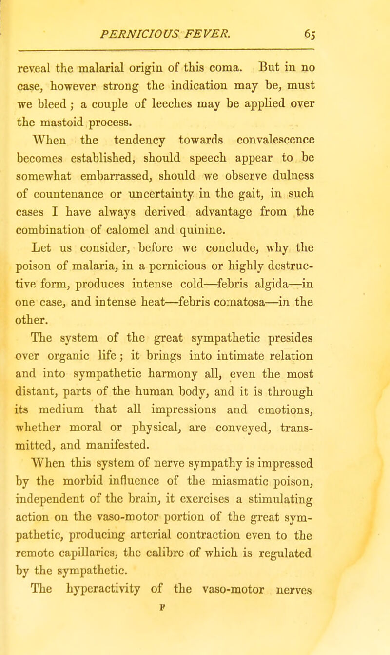 reveal the malarial origin of this coma. But in no case, however strong the indication may be, must we bleed; a couple of leeches may be applied over the mastoid process. When the tendency towards convalescence becomes established, should speech appear to be somewhat embarrassed, should we observe dulness of countenance or uncertainty in the gait, in such cases I have always derived advantage from the combination of calomel and quinine. Let us consider, before we conclude, why the poison of malaria, in a pernicious or highly destruc- tive form, produces intense cold—febris algida—in one case, and intense heat—febris comatosa—in the other. The system of the great sympathetic presides over organic life; it brings into intimate relation and into sympathetic harmony all, even the most distant, parts of the human body, and it is through its medium that all impressions and emotions, whether moral or physical, are conveyed, trans- mitted, and manifested. When this system of nerve sympathy is impressed by the morbid influence of the miasmatic poison, independent of the brain, it exercises a stimulating action on the vaso-motor portion of the great sym- pathetic, producing arterial contraction even to the remote capillaries, the calibre of which is regulated by the sympathetic. The hyperactivity of the vaso-motor nerves F