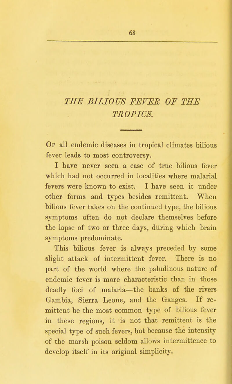 THE BILIOUS FEVER OF THE TROPICS. Of all endemic diseases in tropical climates bilious fever leads to most controversy. I have never seen a case of true bilious fever which had not occurred in localities where malarial fevers were known to exist. I have seen it under other forms and types besides remittent. When bilious fever takes on the continued type, the bilious symptoms often do not declare themselves before the lapse of two or three days, during which brain symptoms predominate. This bilious fever is always preceded by some slight attack of intermittent fever. There is no part of the world where the paludinous nature of endemic fever is more characteristic than in those deadly foci of malaria—the banks of the rivers Gambia, Sierra Leone, and the Ganges. If re- mittent be the most common type of bilious fever in these regions, it is not that remittent is the special type of such fevers, but because the intensity of the marsh poison seldom allows intermittence to develop itself in its original simplicity.