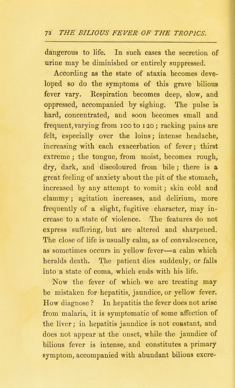 dangerous to life. In such cases the secretion of urine may be diminished or entirely suppressed. According as the state of ataxia becomes deve- loped so do the symptoms of this grave bilious fever vary. Kespiration becomes deep, slow, and oppressed, accompanied by sighing. The pulse is hard, concentrated, and soon becomes small and frequent, varying from iooto 120 ; racking pains are felt, especially over the loins; intense headache, increasing with each exacerbation of fever; thirst extreme; the tongue, from moist, becomes rough, dry, dark, and discoloured from bile; there is a great feeling of anxiety about the pit of the stomach, increased by any attempt to vomit; skin cold and clammy; agitation increases, and delirium, more frequently of a slight, fugitive character, may in- crease to a state of violence. The features do not express suffering, but are altered and sharpened. The close of life is usually calm, as of convalescence, as sometimes occurs in yellow fever—a calm which heralds death. The patient dies suddenly, or falls into a state of coma, which ends with his life. Now the fever of which we are treating may be mistaken for hepatitis, jaundice, or yellow fever. How diagnose ? In hepatitis the fever does not arise from malaria, it is symptomatic of some affection of the liver; in hepatitis jaundice is not constant, and does not appear at the onset, while the jaundice of bilious fever is intense, and constitutes a primary symptom, accompanied with abundant bilious excre-