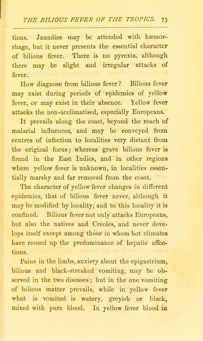tions. Jaundice may be attended with haemor- rhage, but it never presents the essential character of bilious fever. There is no pyrexia, although there may be slight and irregular attacks of fever. How diagnose from bilious fever? Bilious fever may exist during periods of epidemics of yellow fever, or may exist in their absence. Yellow fever attacks the non-acclimatised, especially Europeans. It prevails along the coast, beyond the reach of malarial influences, and may be conveyed from centres of infection to localities very distant from the original focus; whereas grave bilious fever is found in the East Indies, and in other regions where yellow fever is unknown, in localities essen- tially marshy and far removed from the coast. The character of yellow fever changes in different epidemics, that of bilious fever never, although it maybe modified by locality, and to this locality it is confined. Bilious fever not only attacks Europeans, but also the natives and Creoles, and never deve- lops itself except among those in whom hot climates have roused up the predominance of hepatic affec- tions. Pains in the limbs, anxiety about the epigastrium, bilious and black-streaked vomiting, may be ob- served in the two diseases; but in the one vomiting of bilious matter prevails, while in yellow fever what is vomited is watery, greyish or black, mixed with pure blood. In yellow fever blood in