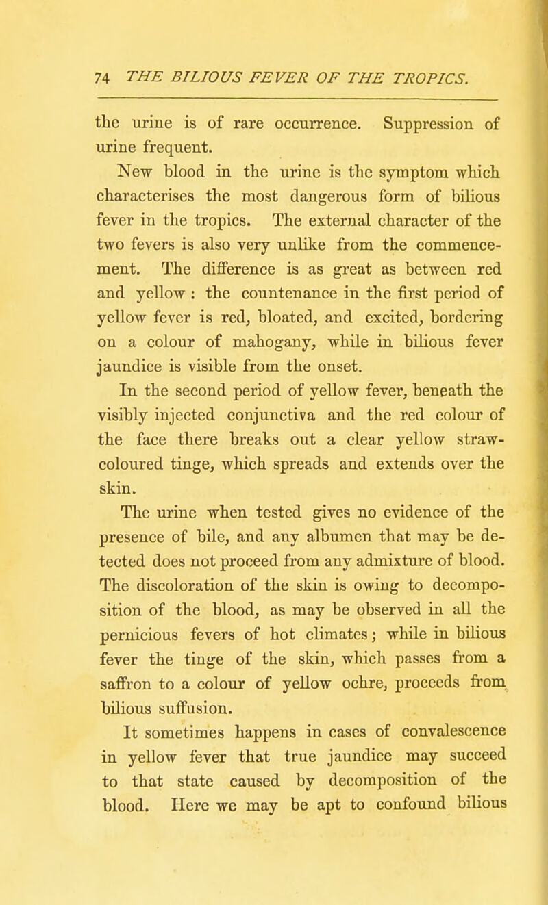 the urine is of rare occurrence. Suppression of urine frequent. New blood in the urine is the symptom which characterises the most dangerous form of bilious fever in the tropics. The external character of the two fevers is also very unlike from the commence- ment. The difference is as great as between red and yellow : the countenance in the first period of yellow fever is red, bloated, and excited, bordering on a colour of mahogany, while in bilious fever jaundice is visible from the onset. In the second period of yellow fever, beneath the visibly injected conjunctiva and the red colour of the face there breaks out a clear yellow straw- coloured tinge, which spreads and extends over the skin. The urine when tested gives no evidence of the presence of bile, and any albumen that may be de- tected does not proceed from any admixture of blood. The discoloration of the skin is owing to decompo- sition of the blood, as may be observed in all the pernicious fevers of hot climates; while in bilious fever the tinge of the skin, which passes from a saffron to a colour of yellow ochre, proceeds from bilious suffusion. It sometimes happens in cases of convalescence in yellow fever that true jaundice may succeed to that state caused by decomposition of the blood. Here we may be apt to confound bilious