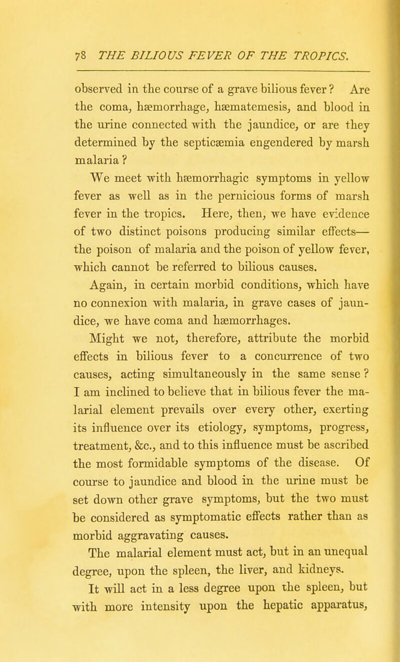 observed in the course of a grave bilious fever ? Are the coma, haemorrhage, haematemesis, and blood in the urine connected with the jaundice, or are they determined by the septicaemia engendered by marsh malaria ? We meet with haemorrhagic symptoms in yellow fever as well as in the pernicious forms of marsh fever in the tropics. Here, then, we have evidence of two distinct poisons producing similar effects— the poison of malaria and the poison of yellow fever, which cannot be referred to bilious causes. Again, in certain morbid conditions, which have no connexion with malaria, in grave cases of jaun- dice, we have coma and haemorrhages. Might we not, therefore, attribute the morbid effects in bilious fever to a concurrence of two causes, acting simultaneously in the same sense ? I am inclined to believe that in bilious fever the ma- larial element prevails over every other, exerting its influence over its etiology, symptoms, progress, treatment, &c, and to this influence must be ascribed the most formidable symptoms of the disease. Of course to jaundice and blood in the urine must be set down other grave symptoms, but the two must be considered as symptomatic effects rather than as morbid aggravating causes. The malarial element must act, but in an unequal degree, upon the spleen, the liver, and kidneys. It will act in a less degree upon the spleen, but with more intensity upon the hepatic apparatus,