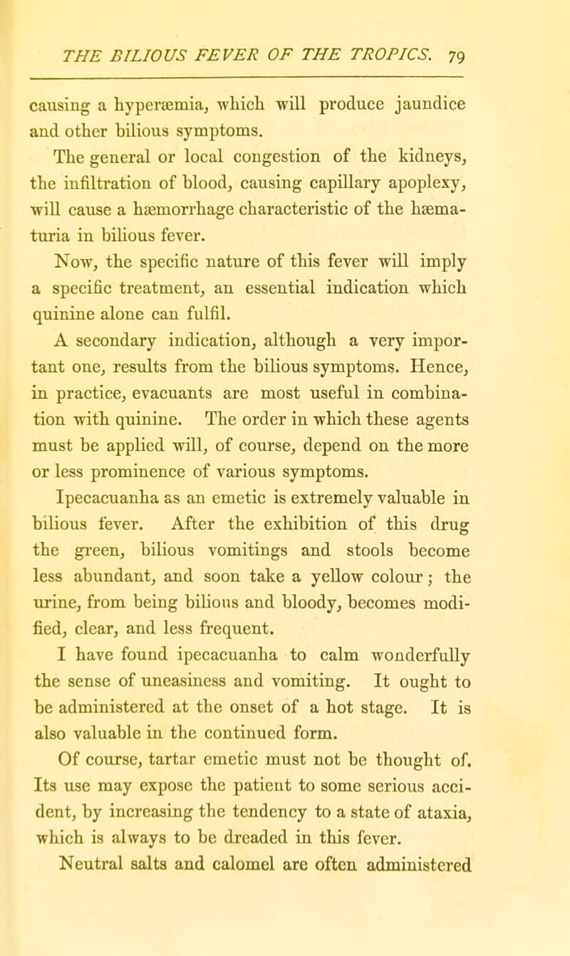 causing a hyperemia, -which will produce jaundice and other bilious symptoms. The general or local congestion of the kidneys, the infiltration of blood, causing capillary apoplexy, •will cause a haemorrhage characteristic of the hema- turia in bilious fever. Now, the specific nature of this fever will imply a specific treatment, an essential indication which quinine alone can fulfil. A secondary indication, although a very impor- tant one, results from the bilious symptoms. Hence, in practice, evacuants are most useful in combina- tion with quinine. The order in which these agents must be applied will, of course, depend on the more or less prominence of various symptoms. Ipecacuanha as an emetic is extremely valuable in bilious fever. After the exhibition of this drug the green, bilious vomitings and stools become less abundant, and soon take a yellow colour; the urine, from being bilious and bloody, becomes modi- fied, clear, and less frequent. I have found ipecacuanha to calm wonderfully the sense of uneasiness and vomiting. It ought to be administered at the onset of a hot stage. It is also valuable in the continued form. Of course, tartar emetic must not be thought of. Its use may expose the patient to some serious acci- dent, by increasing the tendency to a state of ataxia, which is always to be dreaded in this fever. Neutral salts and calomel are often administered
