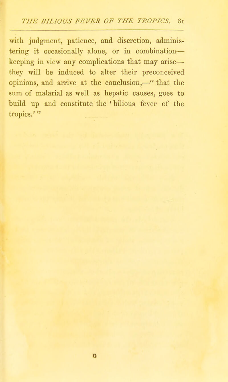 with judgment, patience, and discretion, adminis- tering it occasionally alone, or in combination— keeping in view any complications that may arise— they will be induced to alter their preconceived opinions, and arrive at the conclusion,—ff that the sum of malarial as well as hepatic causes, goes to build up and constitute the 'bilious fever of the tropics/ 