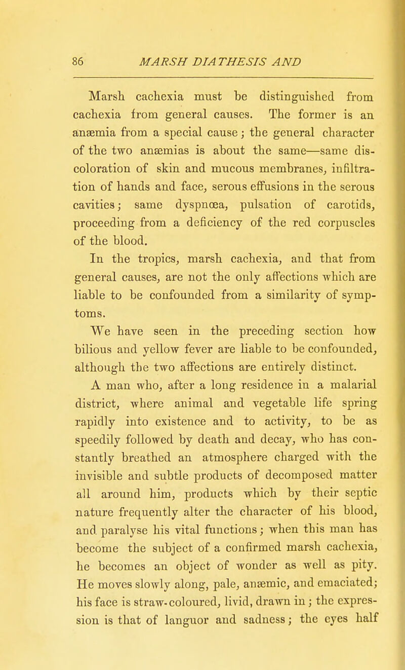 Marsh cachexia must be distinguished from cachexia from general causes. The former is an anaemia from a special cause; the general character of the two anaemias is about the same—same dis- coloration of skin and mucous membranes, infiltra- tion of hands and face, serous effusions in the serous cavities; same dyspnoea, pulsation of carotids, proceeding from a deficiency of the red corpuscles of the blood. In the tropics, marsh cachexia, and that from general causes, are not the only affections which are liable to be confounded from a similarity of symp- toms. We have seen in the preceding section how bilious and yellow fever are liable to be confounded, although the two affections are entirely distinct. A man who, after a long residence in a malarial district, where animal and vegetable life spring rapidly into existence and to activity, to be as speedily followed by death and decay, who has con- stantly breathed an atmosphere charged with the invisible and subtle products of decomposed matter all around him, products which by their septic nature frequently alter the character of his blood, and paralyse his vital functions; when this man has become the subject of a confirmed marsh cachexia, he becomes an object of wonder as well as pity. He moves slowly along, pale, anaemic, and emaciated; his face is straw-coloured, livid, drawn in; the expres- sion is that of languor and sadness; the eyes half