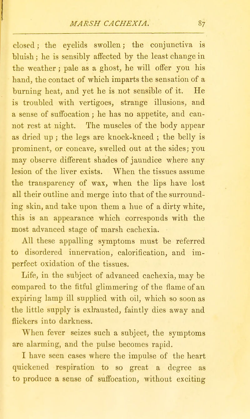 closed; the eyelids swollen; the conjunctiva is bluish; he is sensibly affected by the least change in the weather ; pale as a ghost, he will offer you his hand, the contact of which imparts the sensation of a burning heat, and yet he is not sensible of it. He is troubled with vertigoes, strange illusions, and a sense of suffocation; he has no appetite, and can- not rest at night. The muscles of the body appear as dried up; the legs are knock-kneed ; the belly is prominent, or concave, swelled out at the sides; you may observe different shades of jaundice where any lesion of the liver exists. When the tissues assume the transparency of wax, when the lips have lost all their outline and merge into that of the surround- ing skin, and take upon them a hue of a dirty white, this is an appearance which corresponds with the most advanced stage of marsh cachexia. All these appalling symptoms must be referred to disordered innervation, calorification, and im- perfect oxidation of the tissues. Life, in the subject of advanced cachexia, may be compared to the fitful glimmering of the flame of an expiring lamp ill supplied with oil, which so soon as the little supply is exhausted, faintly dies away and flickers into darkness. When fever seizes such a subject, the symptoms are alarming, and the pulse becomes rapid. I have seen cases where the impulse of the heart quickened respiration to so great a degree as to produce a sense of suffocation, without exciting