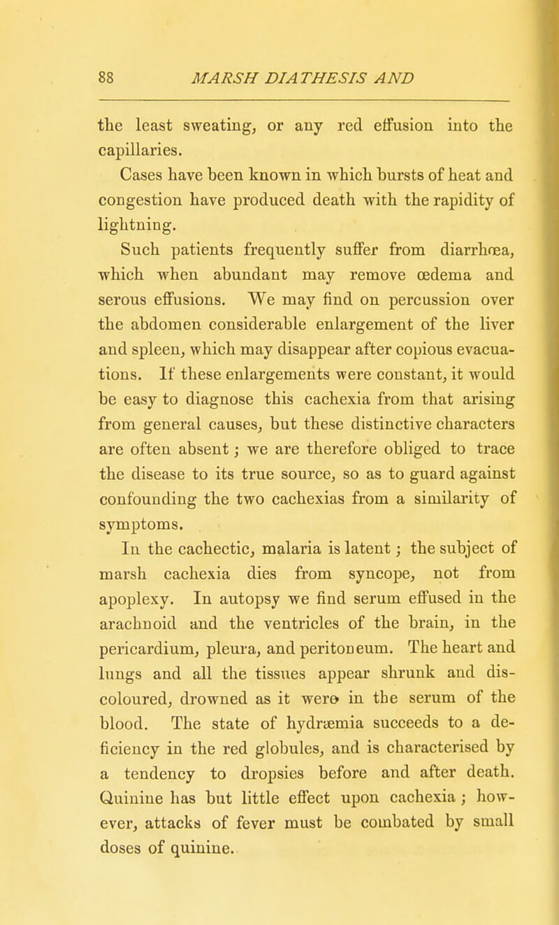 the least sweating, or any red effusion into the capillaries. Cases have been known in which bursts of heat and congestion have produced death with the rapidity of lightning. Such patients frequently suffer from diarrhea, which when abundant may remove oedema and serous effusions. We may find on percussion over the abdomen considerable enlargement of the liver and spleen, which may disappear after copious evacua- tions. If these enlargements were constant, it would be easy to diagnose this cachexia from that arising from general causes, but these distinctive characters are often absent; we are therefore obliged to trace the disease to its true source, so as to guard against confounding the two cachexias from a similarity of symptoms. In the cachectic, malaria is latent; the subject of marsh cachexia dies from syncope, not from apoplexy. In autopsy we find serum effused in the arachnoid and the ventricles of the brain, in the pericardium, pleura, and peritoneum. The heart and lungs and all the tissues appear shrunk and dis- coloured, drowned as it were in the serum of the blood. The state of hydremia succeeds to a de- ficiency in the red globules, and is characterised by a tendency to dropsies before and after death. Quinine has but little effect upon cachexia ; how- ever, attacks of fever must be combated by small doses of quinine.