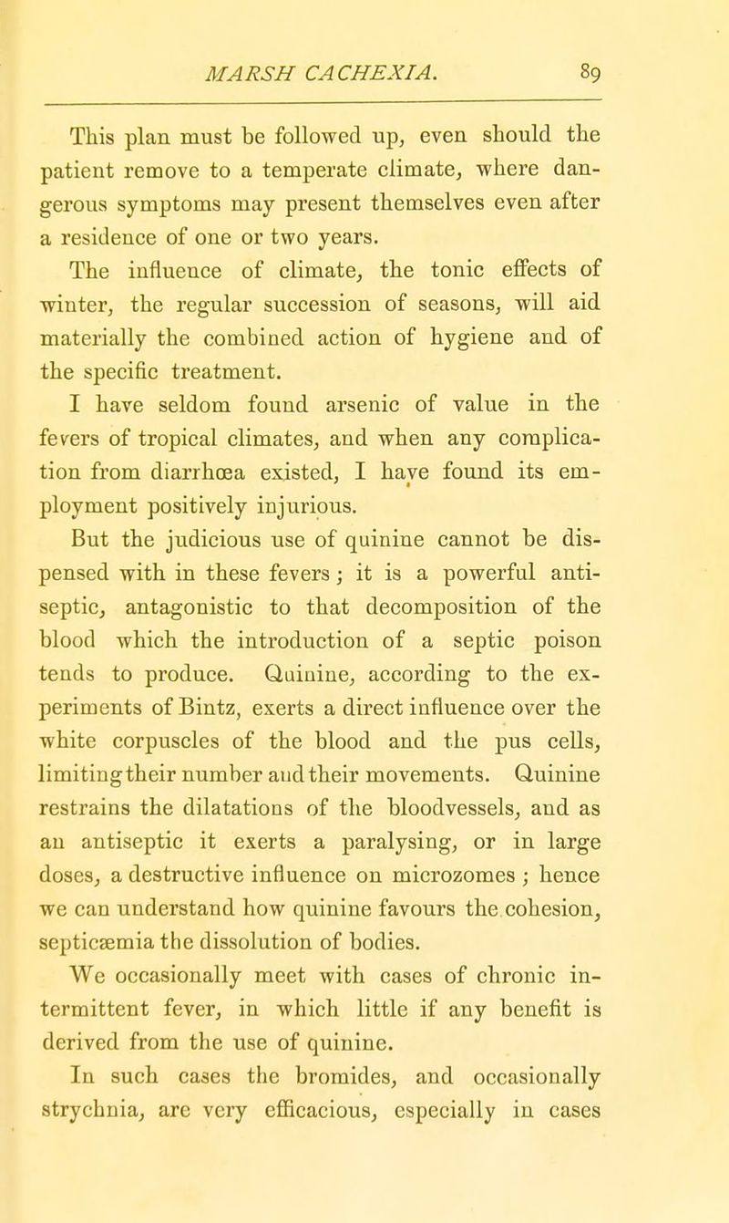 This plan must be followed up, even should the patient remove to a temperate climate, where dan- gerous symptoms may present themselves even after a residence of one or two years. The influence of climate, the tonic effects of winter, the regular succession of seasons, will aid materially the combined action of hygiene and of the specific treatment. I have seldom found arsenic of value in the fevers of tropical climates, and when any complica- tion from diarrhoea existed, I have found its em- ployment positively injurious. But the judicious use of quinine cannot be dis- pensed with in these fevers; it is a powerful anti- septic, antagonistic to that decomposition of the blood which the introduction of a septic poison tends to produce. Quinine, according to the ex- periments of Bintz, exerts a direct influence over the white corpuscles of the blood and the pus cells, limitingtheir number and their movements. Quinine restrains the dilatations of the bloodvessels, and as an antiseptic it exerts a paralysing, or in large doses, a destructive influence on microzomes ; hence we can understand how quinine favours the cohesion, septicfemia the dissolution of bodies. We occasionally meet with cases of chronic in- termittent fever, in which little if any benefit is derived from the use of quinine. In such cases the bromides, and occasionally strychnia, are very efficacious, especially in cases