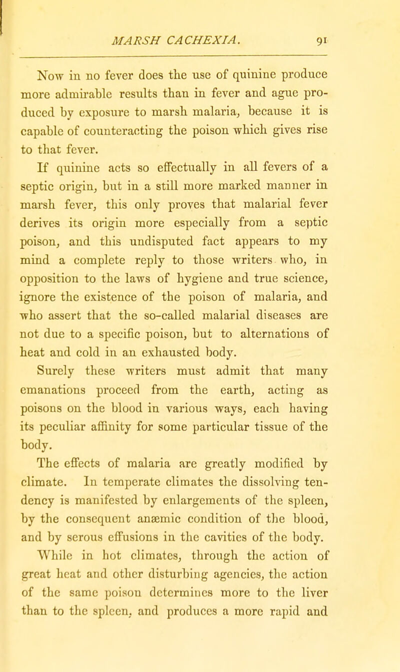 Now in 110 fever does the use of quinine produce more admirable results than in fever and ague pro- duced by exposure to marsh malaria, because it is capable of counteracting the poison which gives rise to that fever. If quinine acts so effectually in all fevers of a septic origin, but in a still more marked manner in marsh fever, this only proves that malarial fever derives its origin more especially from a septic poison, and this undisputed fact appears to my mind a complete reply to those writers who, in opposition to the laws of hygiene and true science, ignore the existence of the poison of malaria, and who assert that the so-called malarial diseases are not due to a specific poison, but to alternations of heat and cold in an exhausted body. Surely these writers must admit that many emanations proceed from the earth, acting as poisons on the blood in various ways, each having its peculiar affinity for some particular tissue of the body. The effects of malaria are greatly modified by climate. In temperate climates the dissolving ten- dency is manifested by enlargements of the spleen, by the consequent anaemic condition of the blood, and by serous effusions in the cavities of the body. While in hot climates, through the action of great heat and other disturbing agencies, the action of the same poison determines more to the liver than to the spleen, and produces a more rapid and