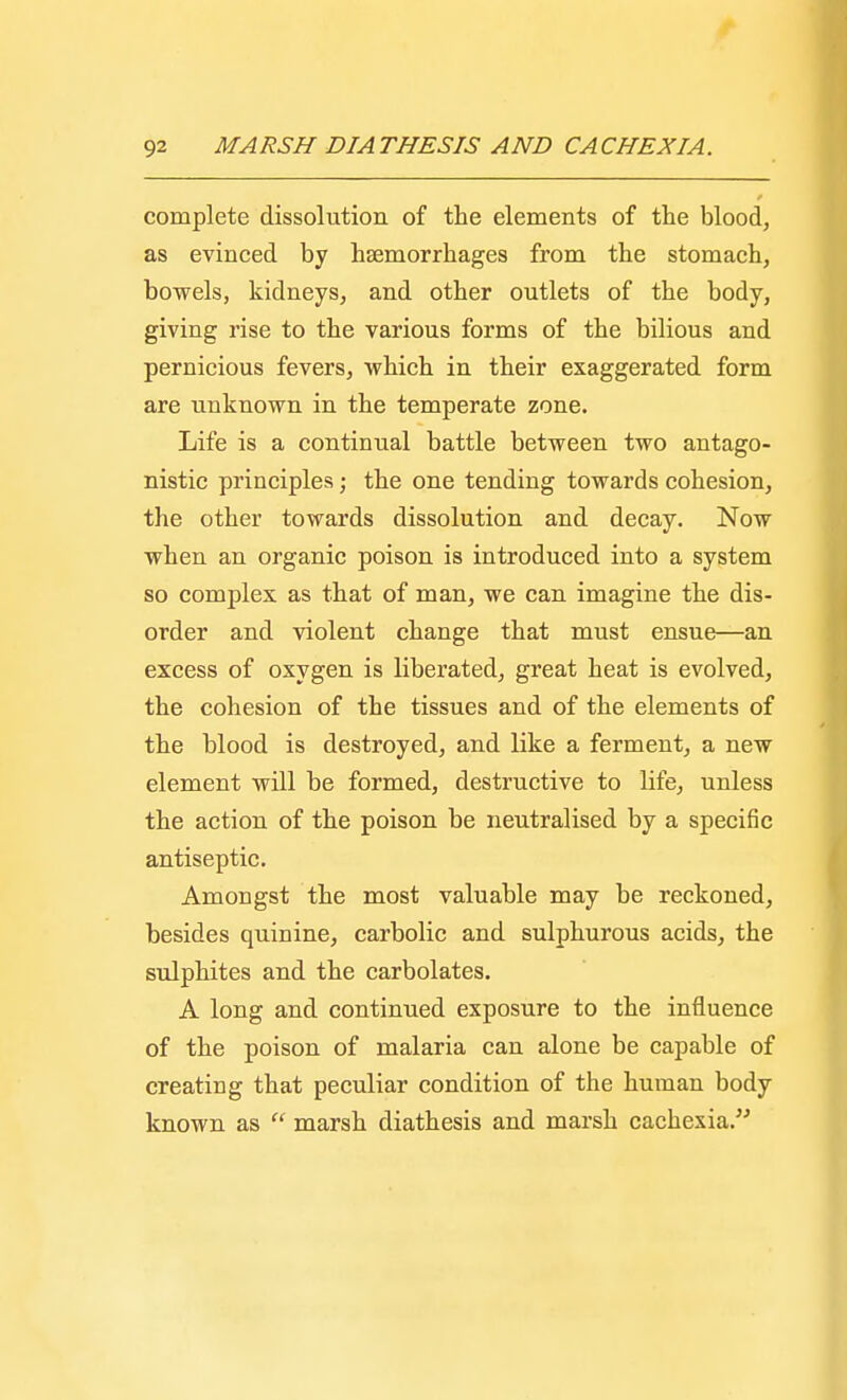 complete dissolution of the elements of the blood, as evinced by haemorrhages from the stomach, bowels, kidneys, and other outlets of the body, giving rise to the various forms of the bilious and pernicious fevers, which in their exaggerated form are unknown in the temperate zone. Life is a continual battle between two antago- nistic principles; the one tending towards cohesion, the other towards dissolution and decay. Now when an organic poison is introduced into a system so complex as that of man, we can imagine the dis- order and violent change that must ensue—an excess of oxygen is liberated, great heat is evolved, the cohesion of the tissues and of the elements of the blood is destroyed, and like a ferment, a new element will be formed, destructive to life, unless the action of the poison be neutralised by a specific antiseptic. Amongst the most valuable may be reckoned, besides quinine, carbolic and sulphurous acids, the sulphites and the carbolates. A long and continued exposure to the influence of the poison of malaria can alone be capable of creating that peculiar condition of the human body known as  marsh diathesis and marsh cachexia.