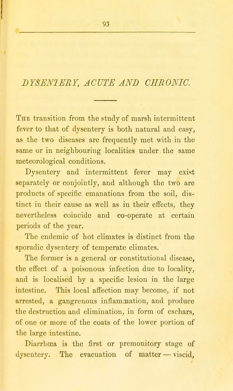 DYSEN1ERY, ACUTE AND CHRONIC. The transition from the study of marsh intermittent fever to that of dysentery is both natural and easy, as the two diseases are frequently met with in the same or in neighbouring localities under the same meteorological conditions. Dysentery and intermittent fever may exist separately or conjointly, and although the two are products of specific emanations from the soil, dis- tinct in their cause as well as in their effects, they nevertheless coincide and co-operate at certain periods of the year. The endemic of hot climates is distinct from the sporadic dysentery of temperate climates. The former is a general or constitutional disease, the effect of a poisonous infection due to locality, and is localised by a specific lesion in the large intestine. This local affection may become, if not arrested, a gangrenous inflammation, and produce the destruction and elimination, in form of eschars, of one or more of the coats of the lower portion of the large intestine. Diarrhoea is the first or premonitory stage of dysentery. The evacuation of matter — viscid,