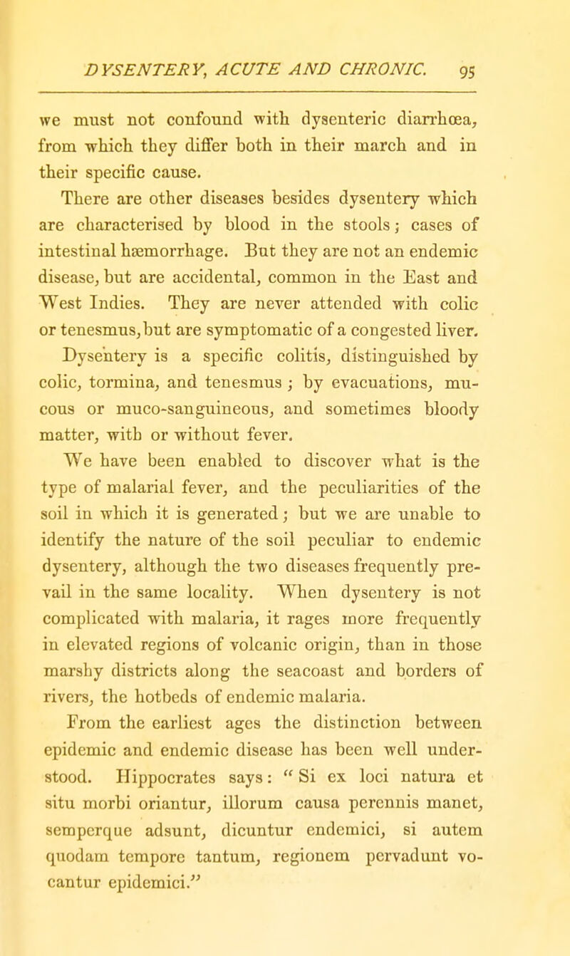 we must not confound with dysenteric diarrhoea, from which they differ hoth in their march and in their specific cause. There are other diseases besides dysentery which are characterised by blood in the stools; cases of intestinal hsemorrhage. But they are not an endemic disease, but are accidental, common in the East and West Indies. They are never attended with colic or tenesmus,but are symptomatic of a congested liver. Dysentery is a specific colitis, distinguished by colic, tormina, and tenesmus ; by evacuations, mu- cous or muco-sanguineous, and sometimes bloody matter, with or without fever. We have been enabled to discover what is the type of malarial fever, and the peculiarities of the soil in which it is generated; but we are unable to identify the nature of the soil peculiar to endemic dysentery, although the two diseases frequently pre- vail in the same locality. When dysentery is not complicated with malaria, it rages more frequently in elevated regions of volcanic origin, than in those marshy districts along the seacoast and borders of rivers, the hotbeds of endemic malaria. From the earliest ages the distinction between epidemic and endemic disease has been well under- stood. Hippocrates says:  Si ex loci natura et situ morbi oriantur, illorum causa perennis manet, semperque adsunt, dicuntur cndemici, si autem quodam tempore tantum, regionem pervadunt vo- cantur epidemici.
