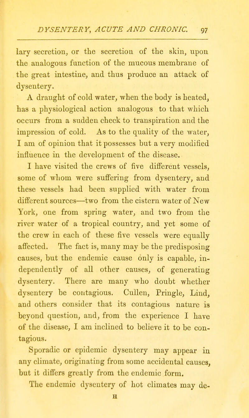 lary secretion, or the secretion of the skin, upon the analogous function of the mucous membrane of the great intestine, and thus produce an attack of dysentery. A draught of cold water, when the body is heated, has a physiological action analogous to that which occurs from a sudden check to transpiration and the impression of cold. As to the quality of the water, I am of opinion that it possesses but a very modified influence in the development of the disease. I have visited the crews of five different vessels, some of whom were suffering from dysentery, and these vessels had been supplied with water from different sources—two from the cistern water of New York, one from spring water, and two from the river water of a tropical country, and yet some of the crew in each of these five vessels were equally affected. The fact is, many may be the predisposing causes, but the endemic cause only is capable, in- dependently of all other causes, of generating dysentery. There are many who doubt whether dysentery be contagious. Cullen, Pringle, Lind, and others consider that its contagious nature is beyond question, and, from the experience I have of the disease, I am inclined to believe it to be con- tagious. Sporadic or epidemic dysentery may appear in any climate, originating from some accidental causes, but it differs greatly from the endemic form. The endemic dysentery of hot climates may de- H