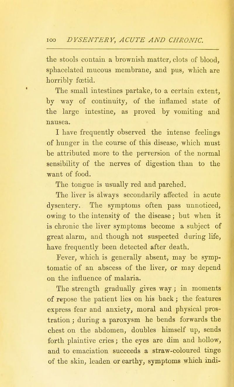 the stools contain a brownish matter, clots of blood, sphacelated mucous membrane, and pus, which are horribly foetid. The small intestines partake, to a certain extent, by way of continuity, of the inflamed state of the large intestine, as proved by yomiting and nausea. I have frequently observed the intense feelings of hunger in the course of this disease, which must be attributed more to the perversion of the normal sensibility of the nerves of digestion than to the want of food. The tongue is usually red and parched. The liver is always secondarily affected in acute dysentery. The symptoms often pass unnoticed, owing to the intensity of the disease; but when it is chronic the liver symptoms become a subject of great alarm, and though not suspected during life, have frequently been detected after death. Fever, which is generally absent, may be symp- tomatic of an abscess of the liver, or may depend on the influence of malaria. The strength gradually gives way; in moments of repose the patient lies on his back; the features express fear and anxiety, moral and physical pros- tration ; during a paroxysm he bends forwards the chest on the abdomen, doubles himself up, sends forth plaintive cries; the eyes are dim and hollow, and to emaciation succeeds a straw-coloured tinge of the skin, leaden or earthy, symptoms which indi-
