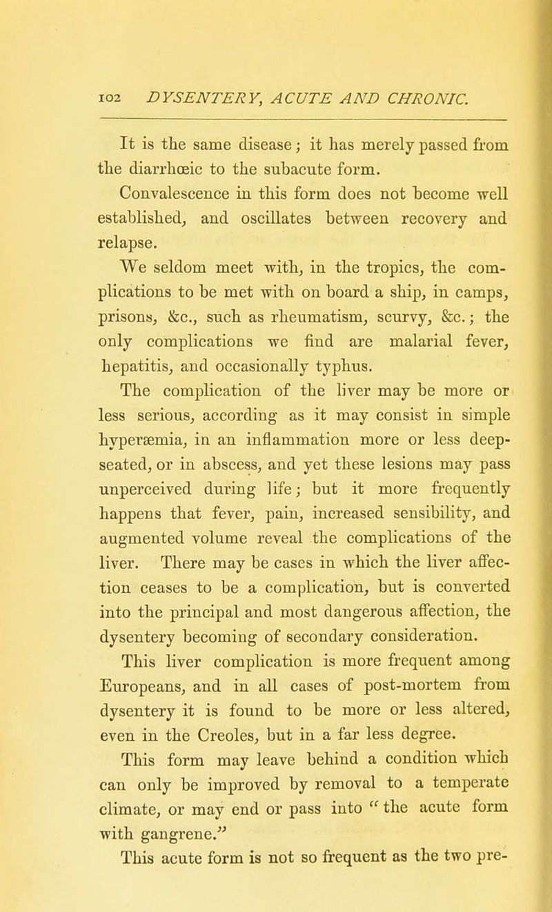 It is the same disease; it has merely passed from the diarrhoeic to the subacute form. Convalescence in this form does not become well established, and oscillates between recovery and relapse. We seldom meet with, in the tropics, the com- plications to be met with on board a ship, in camps, prisons, &c, such as rheumatism, scurvy, &c.; the only complications we find are malarial fever, hepatitis, and occasionally typhus. The complication of the liver may be more or less serious, according as it may consist in simple hypersemia, in an inflammation more or less deep- seated, or in abscess, and yet these lesions may pass unperceived during life; but it more frequently happens that fever, pain, increased sensibility, and augmented volume reveal the complications of the liver. There may be cases in which the liver affec- tion ceases to be a complication, but is converted into the principal and most dangerous affection, the dysentery becoming of secondary consideration. This liver complication is more frequent among Europeans, and in all cases of post-mortem from dysentery it is found to be more or less altered, even in the Creoles, but in a far less degree. This form may leave behind a condition which can only be improved by removal to a temperate climate, or may end or pass into the acute form with gangrene. This acute form is not so frequent as the two pre-