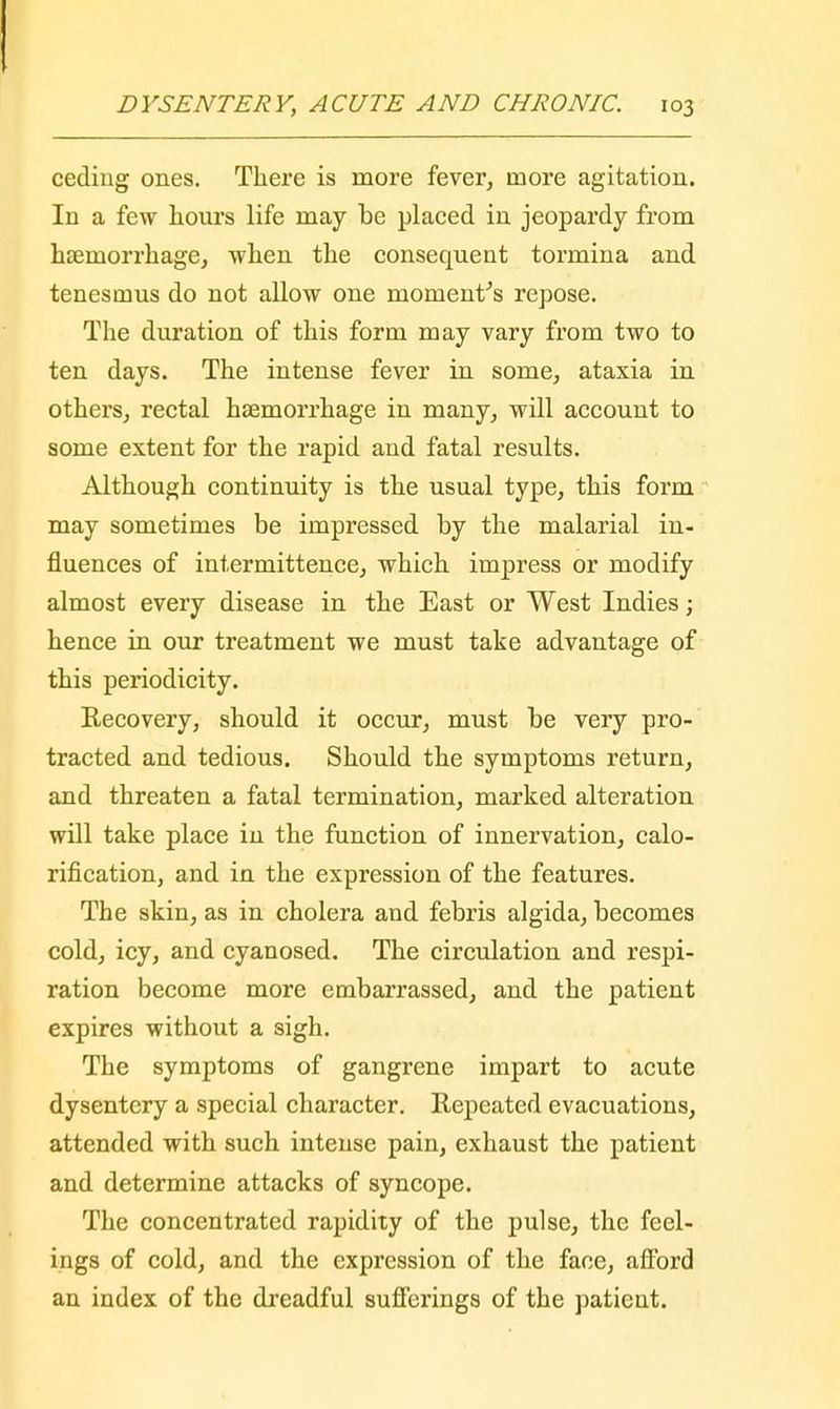 ceding ones. There is more fever, more agitation. In a few hours life may be placed in jeopardy from haemorrhage, when the consequent tormina and tenesmus do not allow one moment's repose. The duration of this form may vary from two to ten days. The intense fever in some, ataxia in others, rectal haemorrhage in many, will account to some extent for the rapid and fatal results. Although continuity is the usual type, this form may sometimes be impressed by the malarial in- fluences of intermittence, which impress or modify almost every disease in the East or West Indies; hence in our treatment we must take advantage of this periodicity. Recovery, should it occur, must be very pro- tracted and tedious. Should the symptoms return, and threaten a fatal termination, marked alteration will take place in the function of innervation, calo- rification, and in the expression of the features. The skin, as in cholera and febris algida, becomes cold, icy, and cyanosed. The circulation and respi- ration become more embarrassed, and the patient expires without a sigh. The symptoms of gangrene impart to acute dysentery a special character. Repeated evacuations, attended with such intense pain, exhaust the patient and determine attacks of syncope. The concentrated rapidity of the pulse, the feel- ings of cold, and the expression of the face, afford an index of the dreadful sufferings of the patient.