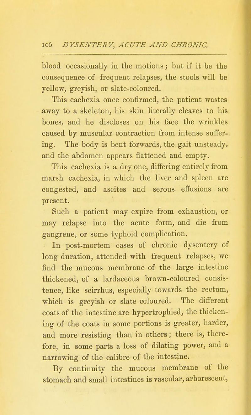 blood occasionally in the motions; but if it be tbe consequence of frequent relapses, the stools will be yellow, greyish, or slate-coloured. This cachexia once confirmed, the patient wastes away to a skeleton, his skin literally cleaves to his bones, and he discloses on his face the wrinkles caused by muscular contraction from intense suffer- ing. The body is bent forwards, the gait unsteady, and the abdomen appears flattened and empty. This cachexia is a dry one, differing entirely from marsh cachexia, in which the liver and spleen are congested, and ascites and serous effusions are present. Such a patient may expire from exhaustion, or may relapse into the acute form, and die from gangrene, or some typhoid complication. In post-mortem cases of chronic dysentery of long duration, attended with frequent relapses, we find the mucous membrane of the large intestine thickened, of a lardaceous brown-coloured consis- tence, like scirrhus, especially towards the rectum, which is greyish or slate coloured. The different coats of the intestine are hypertrophied, the thicken- ing of the coats in some portions is greater, harder, and more resisting than in others; there is, there- fore, in some parts a loss of dilating power, and a narrowing of the calibre of the intestine. By continuity the mucous membrane of the stomach and small intestines is vascular, arborescent,