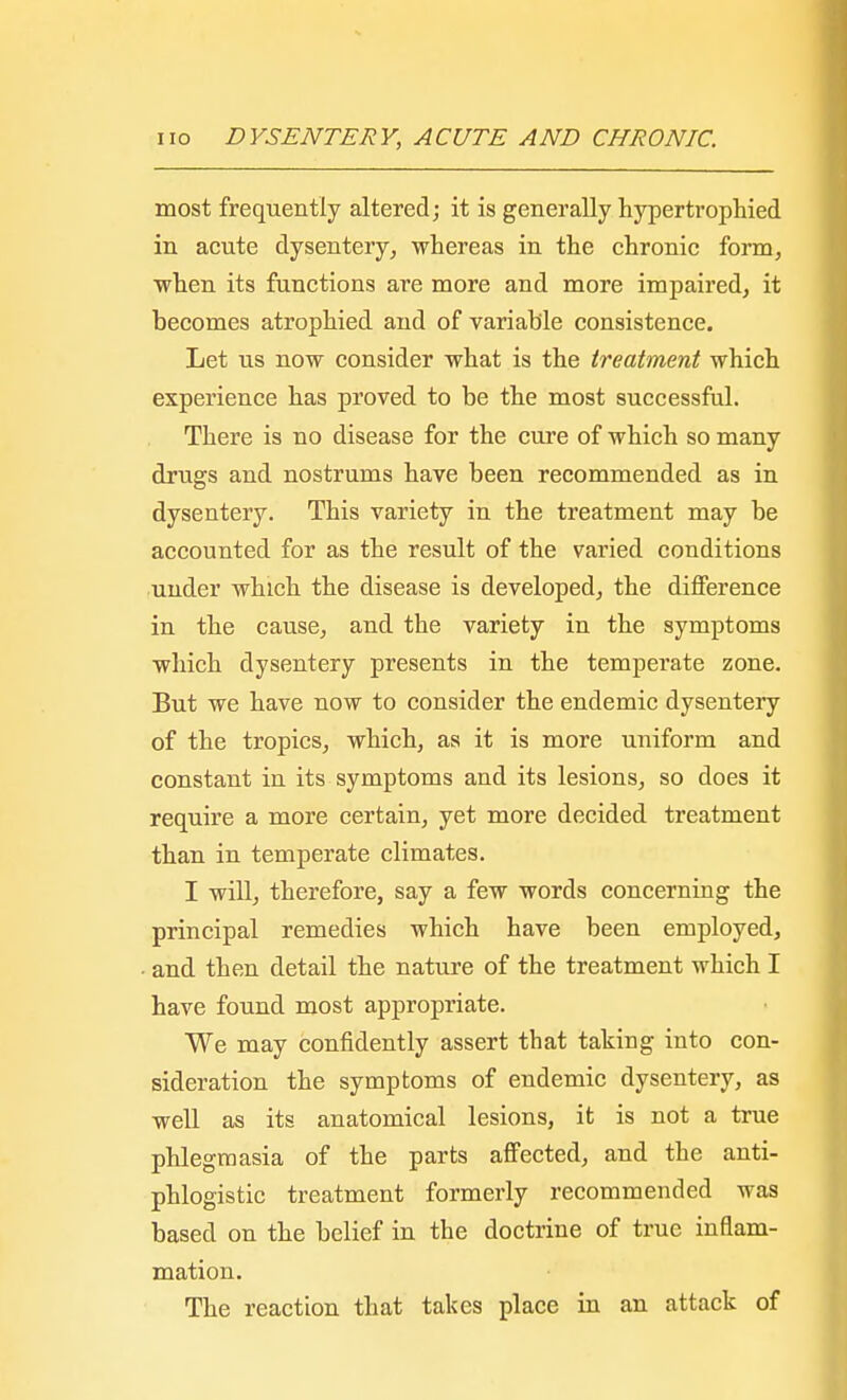 most frequently altered; it is generally hypertrophied in acute dysentery, whereas in the chronic form, when its functions are more and more impaired, it becomes atrophied and of variable consistence. Let us now consider what is the treatment which experience has proved to be the most successful. There is no disease for the cure of which so many drugs and nostrums have been recommended as in dysentery. This variety in the treatment may be accounted for as the result of the varied conditions under which the disease is developed, the difference in the cause, and the variety in the symptoms which dysentery presents in the temperate zone. But we have now to consider the endemic dysentery of the tropics, which, as it is more uniform and constant in its symptoms and its lesions, so does it require a more certain, yet more decided treatment than in temperate climates. I will, therefore, say a few words concerning the principal remedies which have been employed, and then detail the nature of the treatment which I have found most appropriate. We may confidently assert that taking into con- sideration the symptoms of endemic dysentery, as well as its anatomical lesions, it is not a true phlegmasia of the parts affected, and the anti- phlogistic treatment formerly recommended was based on the belief in the doctrine of true inflam- mation. The reaction that takes place in an attack of