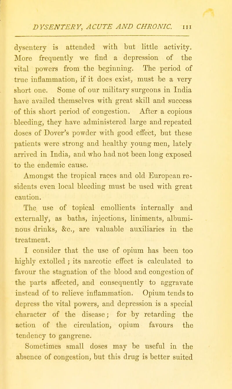 dysentery is attended with but little activity. More frequently we find a depression of the vital powers from the beginning. The period of true inflammation, if it does exist, must be a very short one. Some of our military surgeons in India have availed themselves with great skill and success of this short period of congestion. After a copious bleeding, they have administered large and repeated doses of Dover's powder with good effect, but these patients were strong and healthy young men, lately arrived in India, and who had not been long exposed to the endemic cause. Amongst the tropical races and old European re- sidents even local bleeding must be used with great caution. The use of topical emollients internally and externally, as baths, injections, liniments, albumi- nous drinks, &c, are valuable auxiliaries in the treatment. I consider that the use of opium has been too highly extolled ; its narcotic effect is calculated to favour the stagnation of the blood and congestion of the parts affected, and consequently to aggravate instead of to relieve inflammation. Opium tends to depress the vital powers, and depression is a special character of the disease; for by retarding the action of the circulation, opium favours the tendency to gangrene. Sometimes small doses may be useful in the absence of congestion, but this drug is better suited