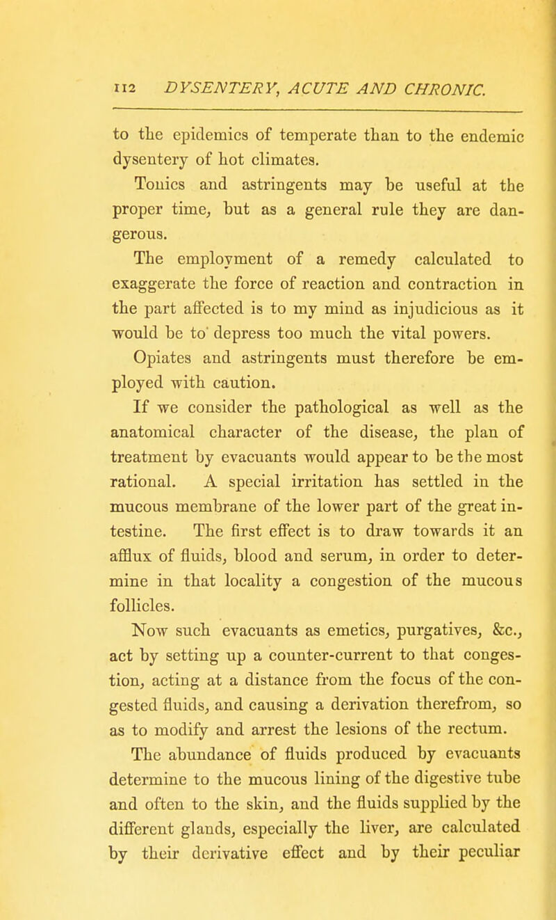to the epidemics of temperate than to the endemic dysentery of hot climates. Tonics and astringents may be useful at the proper time, but as a general rule they are dan- gerous. The employment of a remedy calculated to exaggerate the force of reaction and contraction in the part affected is to my mind as injudicious as it would be to' depress too much the vital powers. Opiates and astringents must therefore be em- ployed with caution. If we consider the pathological as well as the anatomical character of the disease, the plan of treatment by evacuants would appear to be the most rational. A special irritation has settled in the mucous membrane of the lower part of the great in- testine. The first effect is to draw towards it an afflux of fluids, blood and serum, in order to deter- mine in that locality a congestion of the mucous follicles. Now such evacuants as emetics, purgatives, &c, act by setting up a counter-current to that conges- tion, acting at a distance from the focus of the con- gested fluids, and causing a derivation therefrom, so as to modify and arrest the lesions of the rectum. The abundance of fluids produced by evacuants determine to the mucous lining of the digestive tube and often to the skin, and the fluids supplied by the different glands, especially the liver, are calculated by their derivative effect and by their peculiar