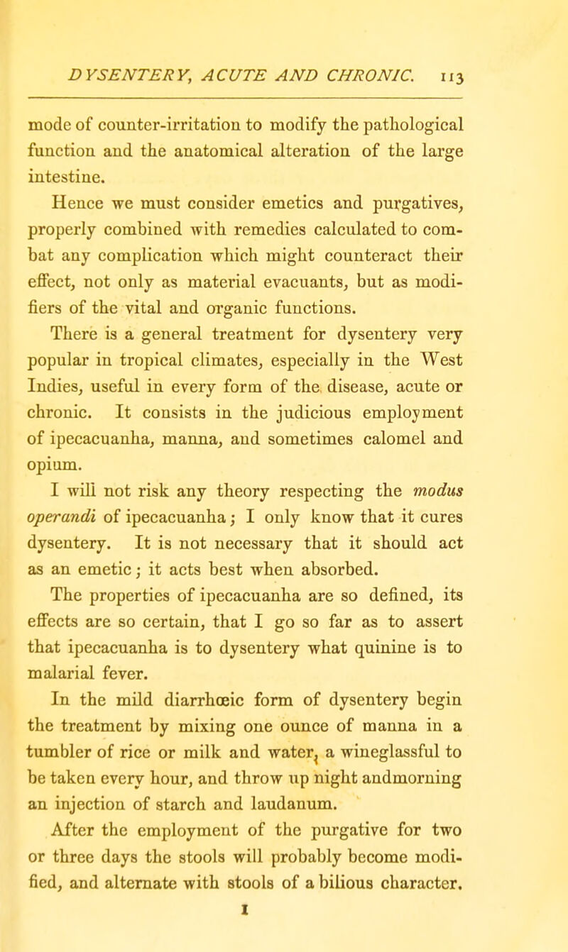mode of counter-irritation to modify the pathological function and the anatomical alteration of the large intestine. Hence we must consider emetics and purgatives, properly combined with remedies calculated to com- bat any complication which might counteract their effect, not only as material evacuants, but as modi- fiers of the vital and organic functions. There is a general treatment for dysentery very popular in tropical climates, especially in the West Indies, useful in every form of the disease, acute or chronic. It consists in the judicious employment of ipecacuanha, manna, and sometimes calomel and opium. I will not risk any theory respecting the modus operandi of ipecacuanha; I only know that it cures dysentery. It is not necessary that it should act as an emetic; it acts best when absorbed. The properties of ipecacuanha are so defined, its effects are so certain, that I go so far as to assert that ipecacuanha is to dysentery what quinine is to malarial fever. In the mild diarrhoeic form of dysentery begin the treatment by mixing one ounce of manna in a tumbler of rice or milk and water^ a wineglassful to be taken every hour, and throw up night andmorning an injection of starch and laudanum. After the employment of the purgative for two or three days the stools will probably become modi- fied, and alternate with stools of a bilious character. I