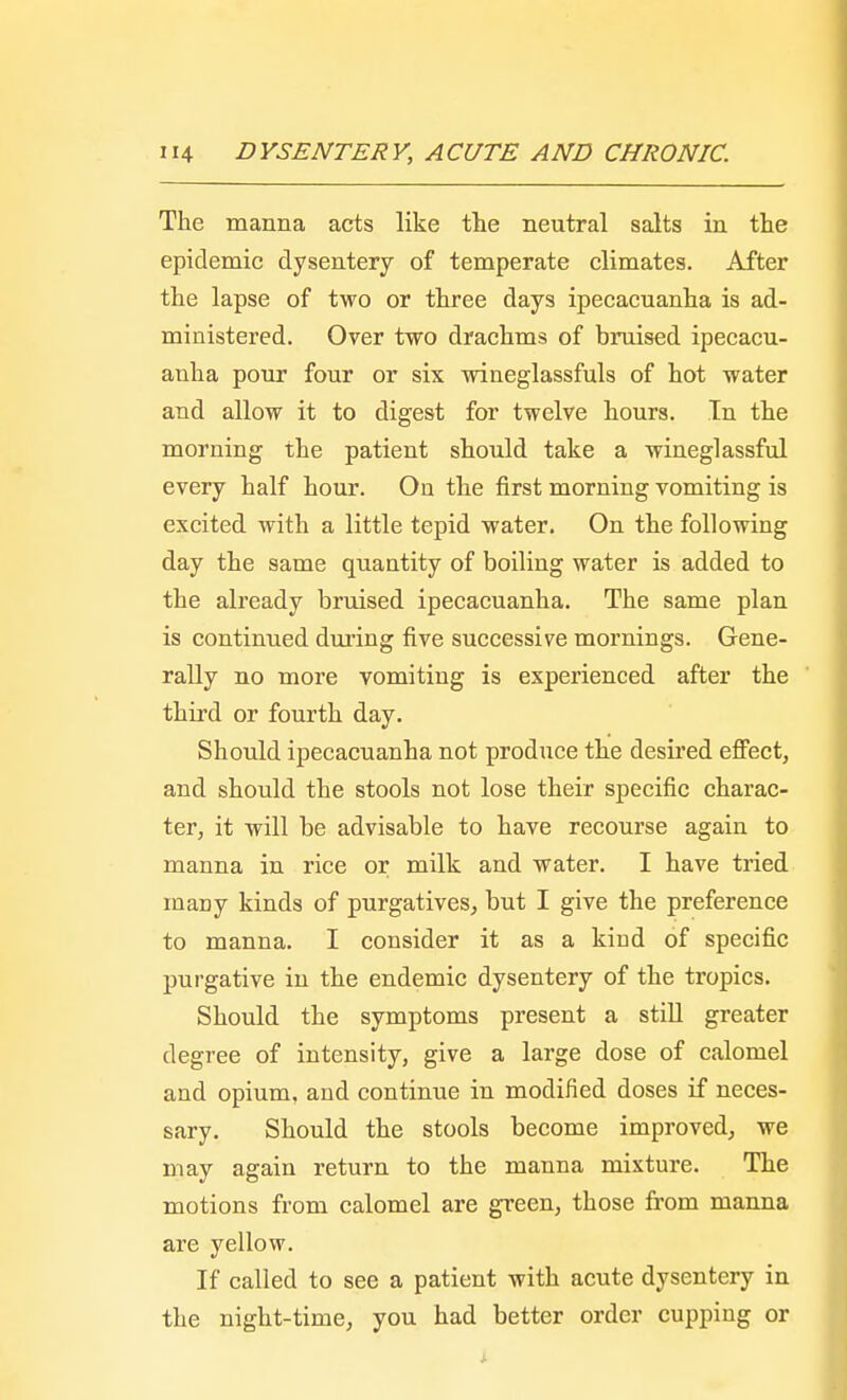 The manna acts like the neutral salts in the epidemic dysentery of temperate climates. After the lapse of two or three days ipecacuanha is ad- ministered. Over two drachms of bruised ipecacu- anha pour four or six wineglassfuls of hot water and allow it to digest for twelve hours. In the morning the patient should take a wineglassful every half hour. On the first morning vomiting is excited with a little tepid water. On the following day the same quantity of boiling water is added to the already bruised ipecacuanha. The same plan is continued during five successive mornings. Gene- rally no more vomiting is experienced after the third or fourth day. Should ipecacuanha not produce the desired effect, and should the stools not lose their specific charac- ter, it will be advisable to have recourse again to manna in rice or milk and water. I have tried many kinds of purgatives, but I give the preference to manna. I consider it as a kind of specific purgative in the endemic dysentery of the tropics. Should the symptoms present a still greater degree of intensity, give a large dose of calomel and opium, and continue in modified doses if neces- sary. Should the stools become improved, we may again return to the manna mixture. The motions from calomel are green, those from manna are yellow. If called to see a patient with acute dysentery in the night-time, you had better order cupping or