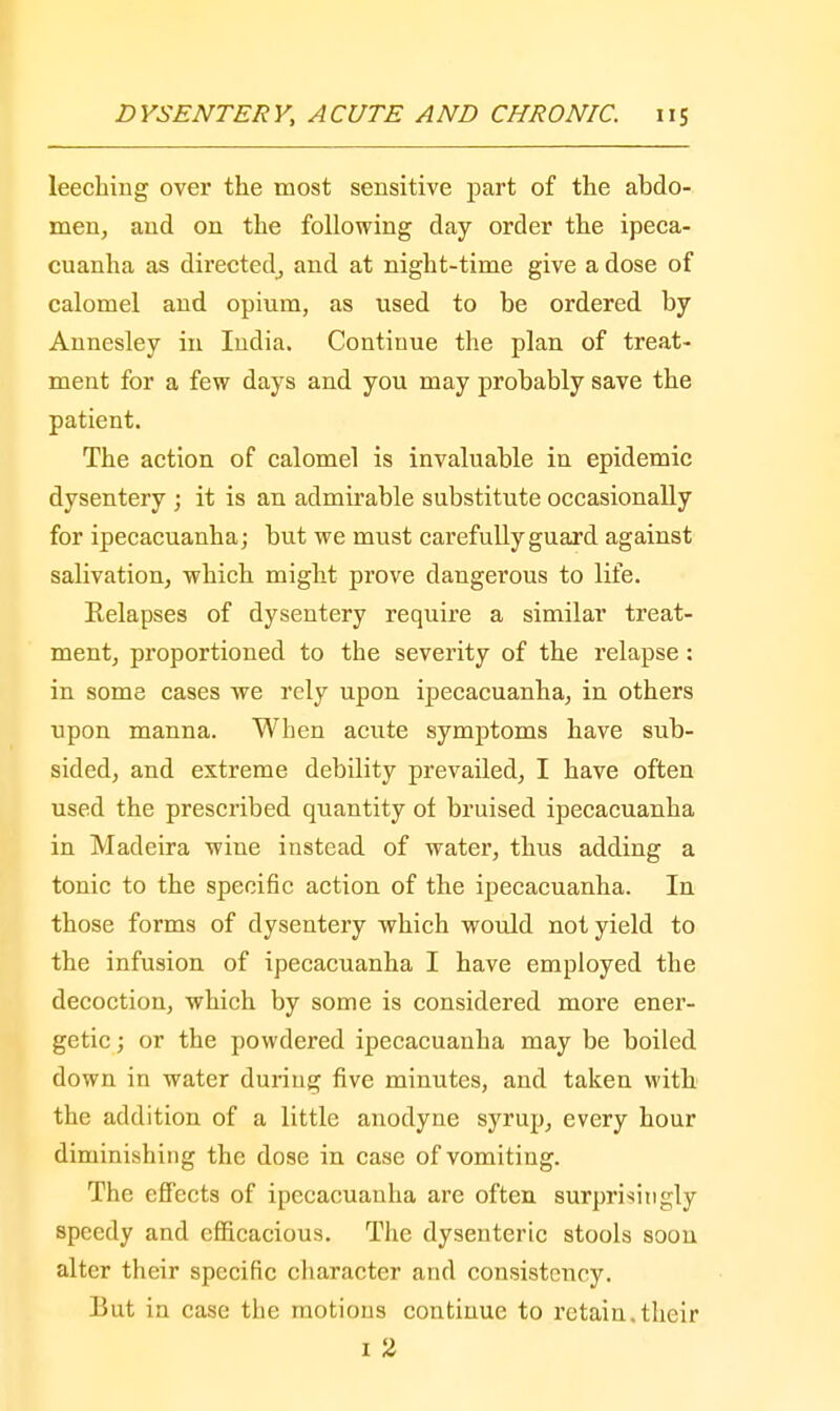leeching over the most sensitive part of the abdo- men, and on the following day order the ipeca- cuanha as directed^ and at night-time give a dose of calomel and opium, as used to be ordered by Annesley in India. Continue the plan of treat- ment for a few days and you may probably save the patient. The action of calomel is invaluable in epidemic dysentery ; it is an admirable substitute occasionally for ipecacuanha; but we must carefully guard against salivation, which might prove dangerous to life. Relapses of dysentery require a similar treat- ment, proportioned to the severity of the relapse : in some cases we rely upon ipecacuanha, in others upon manna. When acute symptoms have sub- sided, and extreme debility prevailed, I have often used the prescribed quantity of bruised ipecacuanha in Madeira wine instead of water, thus adding a tonic to the specific action of the ipecacuanha. In those forms of dysentery which would not yield to the infusion of ipecacuanha I have employed the decoction, which by some is considered more ener- getic ; or the powdered ipecacuanha may be boiled down in water during five minutes, and taken with the addition of a little anodyne syrup, every hour diminishing the dose in case of vomiting. The effects of ipecacuanha are often surprisingly speedy and efficacious. The dysenteric stools soon alter their specific character and consistency. But in case the motions continue to retain.their 1 2