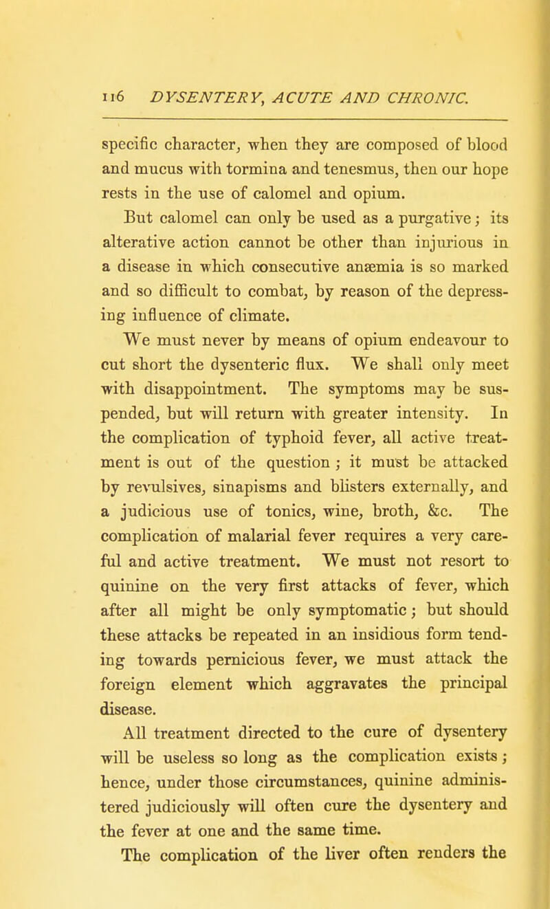 specific character, when they are composed of blood and mucus with tormina and tenesmus, then our hope rests in the use of calomel and opium. But calomel can only be used as a purgative; its alterative action cannot be other than injurious in a disease in which consecutive anaemia is so marked and so difficult to combat, by reason of the depress- ing influence of climate. We must never by means of opium endeavour to cut short the dysenteric flux. We shall only meet with disappointment. The symptoms may be sus- pended, but will return with greater intensity. In the complication of typhoid fever, all active treat- ment is out of the question ; it must be attacked by revulsives, sinapisms and blisters externally, and a judicious use of tonics, wine, broth, &c. The complication of malarial fever requires a very care- ful and active treatment. We must not resort to quinine on the very first attacks of fever, which after all might be only symptomatic; but should these attacks be repeated in an insidious form tend- ing towards pernicious fever, we must attack the foreign element which aggravates the principal disease. All treatment directed to the cure of dysentery will be useless so long as the complication exists; hence, under those circumstances, quinine adminis- tered judiciously will often cure the dysentery and the fever at one and the same time. The complication of the liver often renders the