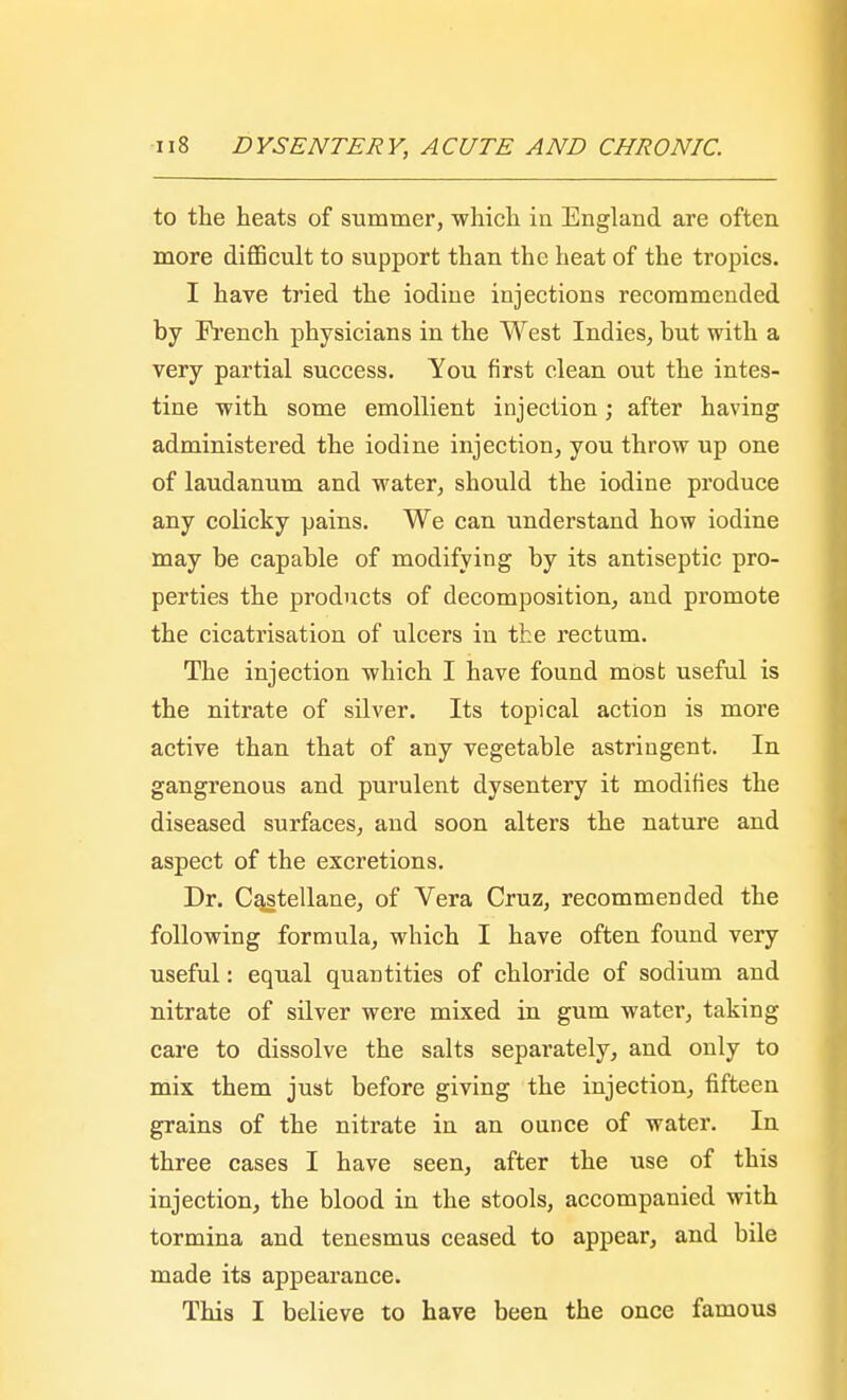 to the heats of summer, which in England are often more difficult to support than the heat of the tropics. I have tried the iodine injections recommended by French physicians in the West Indies, but with a very partial success. You first clean out the intes- tine with some emollient injection; after having administered the iodine injection, you throw up one of laudanum and water, should the iodine produce any colicky pains. We can understand how iodine may be capable of modifying by its antiseptic pro- perties the products of decomposition, and promote the cicatrisation of ulcers in the rectum. The injection which I have found most useful is the nitrate of silver. Its topical action is more active than that of any vegetable astringent. In gangrenous and purulent dysentery it modifies the diseased surfaces, and soon alters the nature and aspect of the excretions. Dr. Castellane, of Vera Cruz, recommended the following formula, which I have often found very useful: equal quantities of chloride of sodium and nitrate of silver were mixed in gum water, taking care to dissolve the salts separately, and only to mix them just before giving the injection, fifteen grains of the nitrate in an ounce of water. In three cases I have seen, after the use of this injection, the blood in the stools, accompanied with tormina and tenesmus ceased to appear, and bile made its appearance. This I believe to have been the once famous