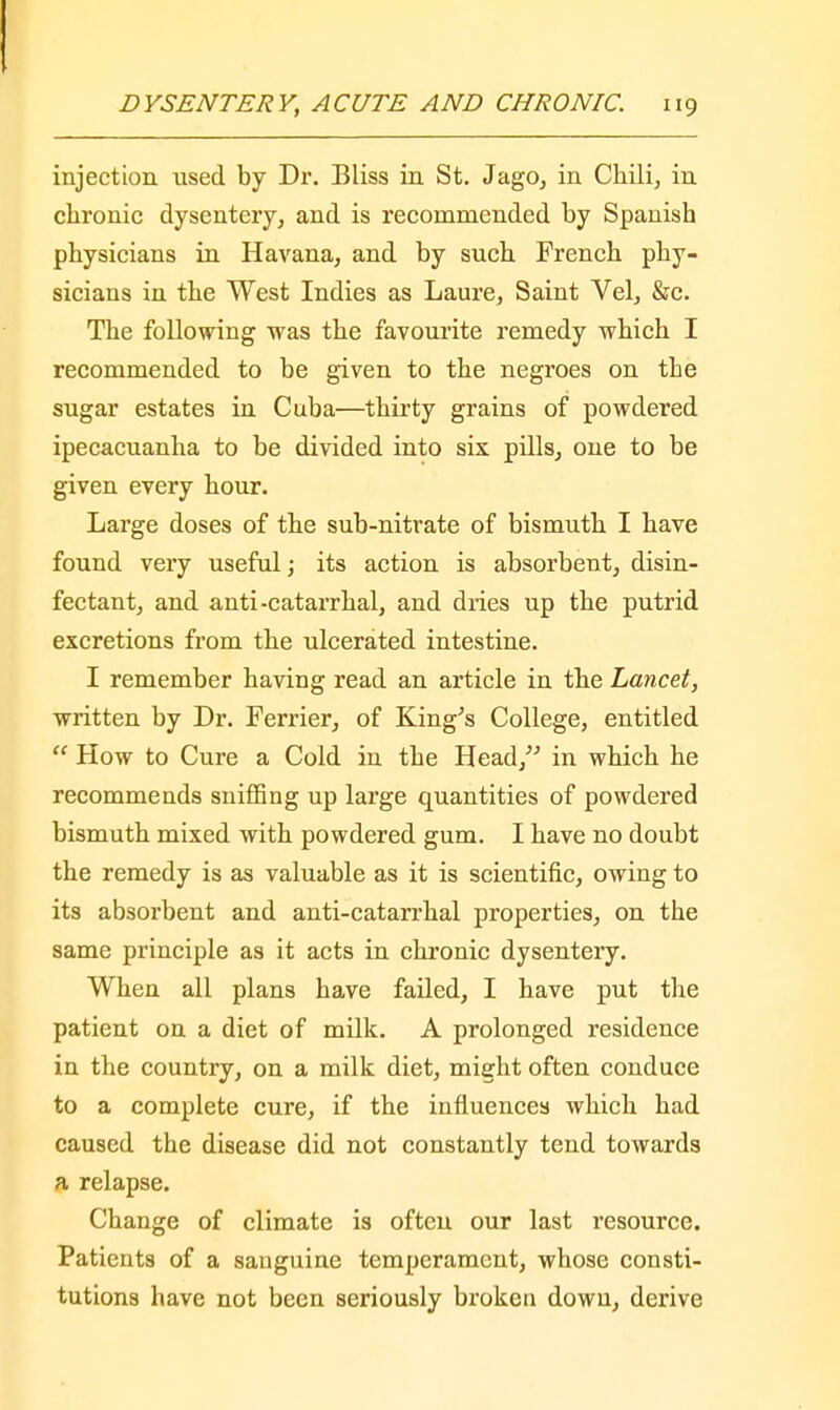 injection used by Dr. Bliss in St. Jago, in Chili, in chronic dysentery, and is recommended by Spanish physicians in Havana, and by such French phy- sicians in the West Indies as Laure, Saint Vel, &c. The following was the favourite remedy which I recommended to be given to the negroes on the sugar estates in Cnba—thirty grains of powdered ipecacuanha to be divided into six pills, one to be given every hour. Large doses of the sub-nitrate of bismuth I have found very useful; its action is absorbent, disin- fectant, and anti-catarrhal, and dries up the putrid excretions from the ulcerated intestine. I remember having read an article in the Lancet, written by Dr. Ferrier, of King's College, entitled  How to Cure a Cold in the Head, in which he recommends sniffing up large quantities of powdered bismuth mixed with powdered gum. I have no doubt the remedy is as valuable as it is scientific, owing to its absorbent and anti-catarrhal properties, on the same principle as it acts in chronic dysentery. When all plans have failed, I have put the patient on a diet of milk. A prolonged residence in the country, on a milk diet, might often conduce to a complete cure, if the influences which had caused the disease did not constantly tend towards a relapse. Change of climate is often our last resource. Patients of a sanguine temperament, whose consti- tutions have not been seriously broken down, derive