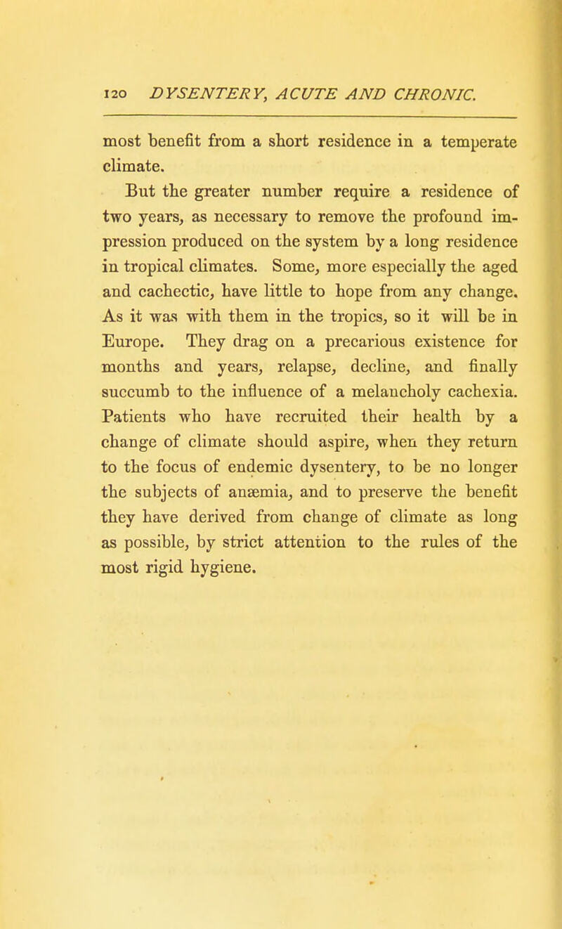 most benefit from a short residence in a temperate climate. But the greater number require a residence of two years, as necessary to remove the profound im- pression produced on the system by a long residence in tropical climates. Some, more especially the aged and cachectic, have little to hope from any change. As it was with them in the tropics, so it will be in Europe. They drag on a precarious existence for months and years, relapse, decline, and finally succumb to the influence of a melancholy cachexia. Patients who have recruited their health by a change of climate should aspire, when they return to the focus of endemic dysentery, to be no longer the subjects of anaemia, and to preserve the benefit they have derived from change of climate as long as possible, by strict attention to the rules of the most rigid hygiene.