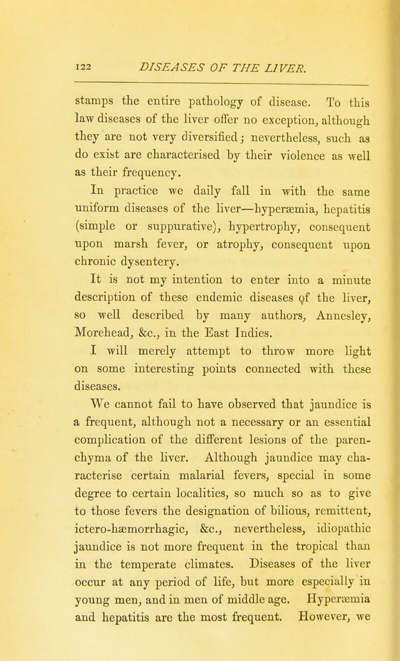 stamps the entire pathology of disease. To this law diseases of the liver offer no exception, although they are not very diversified; nevertheless, such as do exist are characterised hy their violence as well as their frequency. In practice we daily fall in with the same uniform diseases of the liver—hyperemia, hepatitis (simple or suppurative), hypertrophy, consequent upon marsh fever, or atrophy, consequent upon chronic dysentery. It is not my intention to enter into a minute description of these endemic diseases of the liver, so well described by many authors, Annesley, Morehead, &c, in the East Indies. I will merely attempt to throw more light on some interesting points connected with these diseases. We cannot fail to have observed that jaundice is a frequent, although not a necessary or an essential complication of the different lesions of the paren- chyma of the liver. Although jaundice may cha- racterise certain malarial fevers, special in some degree to certain localities, so much so as to give to those fevers the designation of bilious, remittent, ictero-haemorrhagic, &c, nevertheless, idiopathic jaundice is not more frequent in the tropical than in the temperate climates. Diseases of the liver occur at any period of life, but more especially in young men, and in men of middle age. Hypertemia and hepatitis are the most frequent. However, we