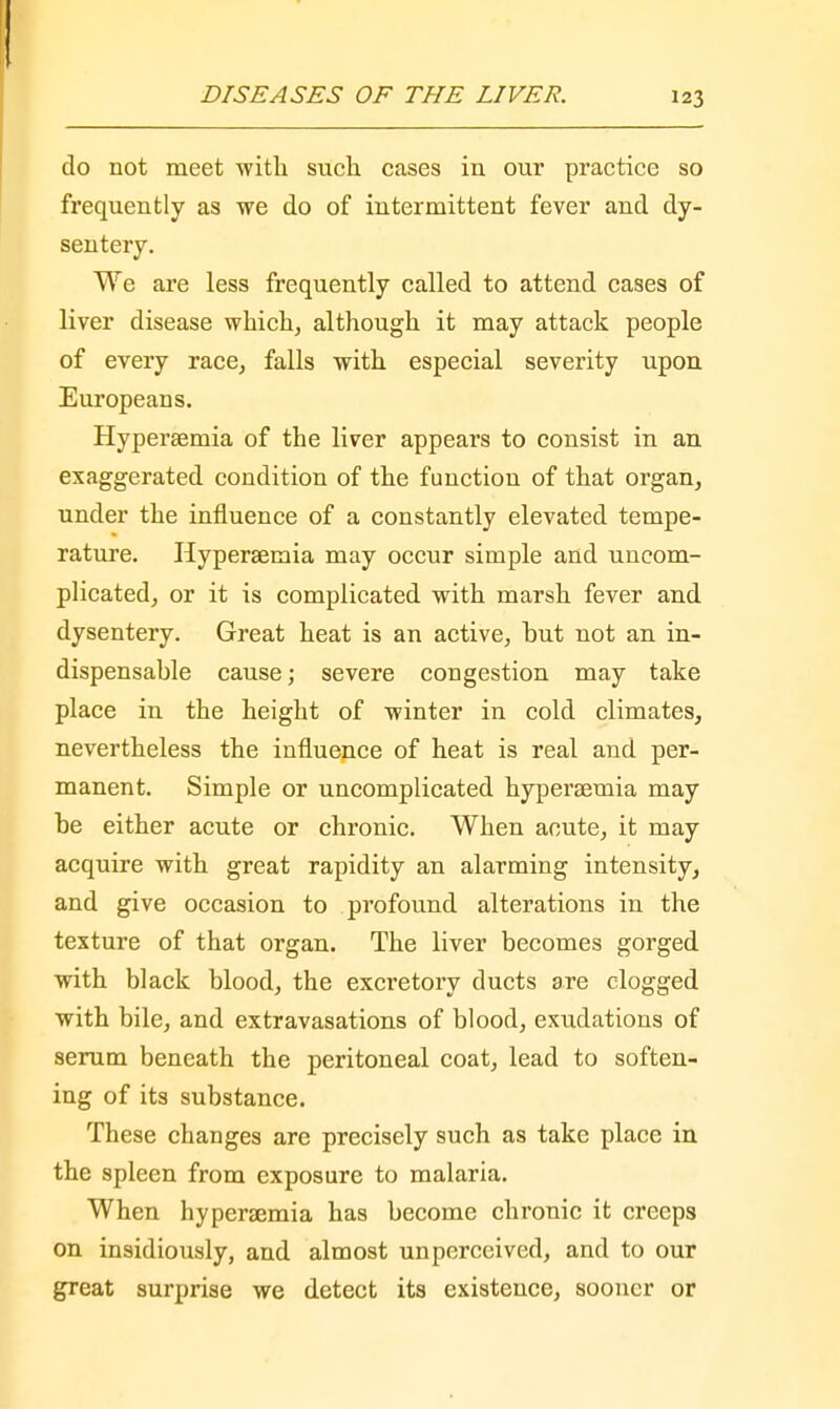 do not meet with such cases in our practice so frequently as we do of intermittent fever and dy- sentery. We are less frequently called to attend cases of liver disease which, although it may attack people of every race, falls with especial severity upon Europeans. Hyperaemia of the liver appears to consist in an exaggerated condition of the function of that organ, under the influence of a constantly elevated tempe- rature. Hyperaemia may occur simple and uncom- plicated, or it is complicated with marsh fever and dysentery. Great heat is an active, hut not an in- dispensable cause; severe congestion may take place in the height of winter in cold climates, nevertheless the influence of heat is real and per- manent. Simple or uncomplicated hyperaemia may be either acute or chronic. When acute, it may acquire with great rapidity an alarming intensity, and give occasion to profound alterations in the texture of that organ. The liver becomes gorged with black blood, the excretory ducts are clogged with bile, and extravasations of blood, exudations of serum beneath the peritoneal coat, lead to soften- ing of its substance. These changes are precisely such as take place in the spleen from exposure to malaria. When hyperaemia has become chronic it creeps on insidiously, and almost unperceived, and to our great surprise we detect its existence, sooner or