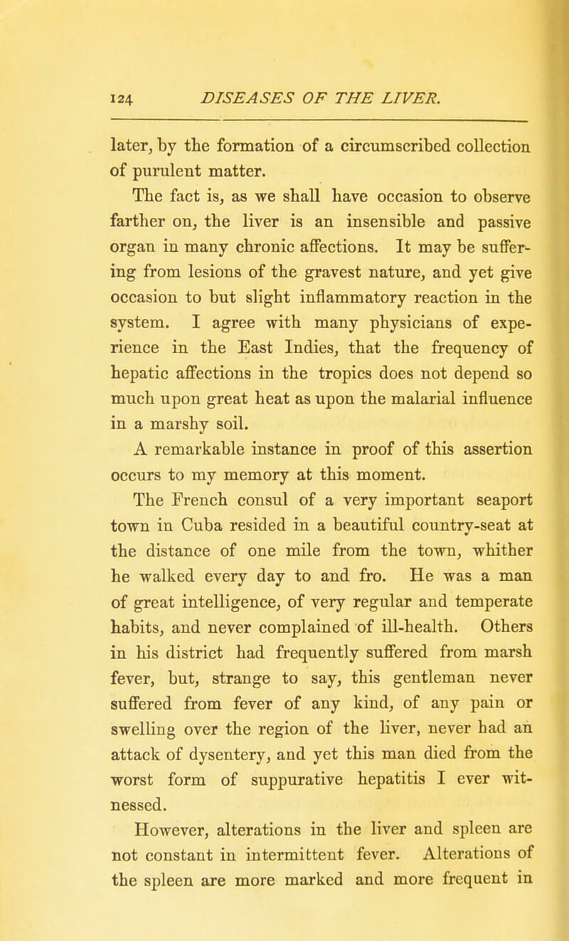 later, by the formation of a circumscribed collection of purulent matter. The fact is, as we shall have occasion to observe farther on, the liver is an insensible and passive organ in many chronic affections. It may be suffer- ing from lesions of the gravest nature, and yet give occasion to but slight inflammatory reaction in the system. I agree with many physicians of expe- rience in the East Indies, that the frequency of hepatic affections in the tropics does not depend so much upon great heat as upon the malarial influence in a marshy soil. A remarkable instance in proof of this assertion occurs to my memory at this moment. The French consul of a very important seaport town in Cuba resided in a beautiful country-seat at the distance of one mile from the town, whither he walked every day to and fro. He was a man of great intelligence, of very regular and temperate habits, and never complained of ill-health. Others in his district had frequently suffered from marsh fever, but, strange to say, this gentleman never suffered from fever of any kind, of any pain or swelling over the region of the liver, never had an attack of dysentery, and yet this man died from the worst form of suppurative hepatitis I ever wit- nessed. However, alterations in the liver and spleen are not constant in intermittent fever. Alterations of the spleen are more marked and more frequent in