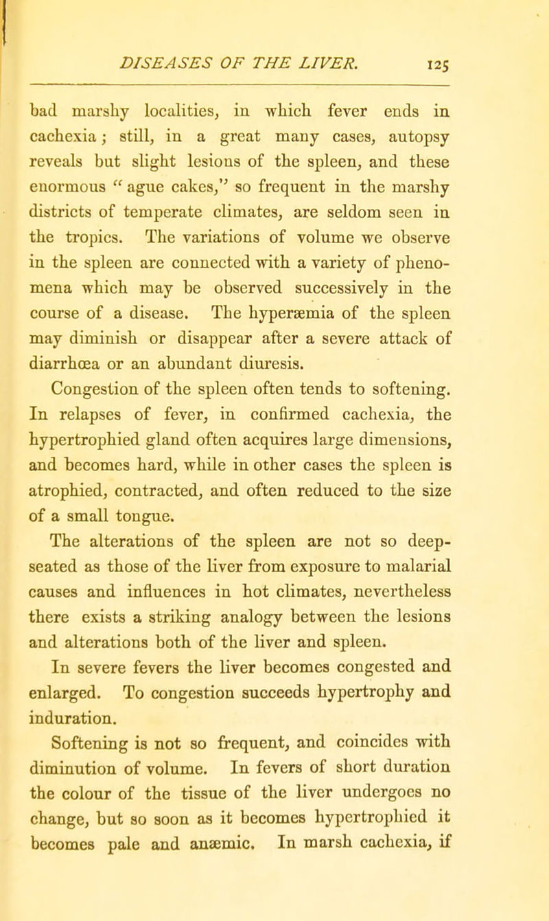 bad marshy localities, in which fever ends in cachexia; still, in a great many cases, autopsy reveals but slight lesions of the spleen, and these enormous  ague cakes, so frequent in the marshy districts of temperate climates, are seldom seen in the tropics. The variations of volume we observe in the spleen are connected with a variety of pheno- mena which may be observed successively in the course of a disease. The hypersemia of the spleen may diminish or disappear after a severe attack of diarrhoea or an abundant diuresis. Congestion of the spleen often tends to softening. In relapses of fever, in confirmed cachexia, the hypertrophied gland often acquires large dimensions, and becomes hard, while in other cases the spleen is atrophied, contracted, and often reduced to the size of a small tongue. The alterations of the spleen are not so deep- seated as those of the liver from exposure to malarial causes and influences in hot climates, nevertheless there exists a striking analogy between the lesions and alterations both of the liver and spleen. In severe fevers the liver becomes congested and enlarged. To congestion succeeds hypertrophy and induration. Softening is not so frequent, and coincides with diminution of volume. In fevers of short duration the colour of the tissue of the liver undergoes no change, but so soon as it becomes hypertrophied it becomes pale and anaemic. In marsh cachexia, if