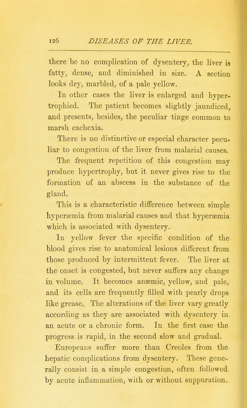 there be no complication of dysentery, the liver is fatty, dense, and diminished in size. A section looks dry, marbled, of a pale yellow. In other cases the liver is enlarged and hyper- trophied. The patient becomes slightly jaundiced, and presents, besides, the peculiar tinge common to marsh cachexia. There is no distinctive or especial character pecu- liar to congestion of the liver from malarial causes. The frequent repetition of this congestion may produce hypertrophy, but it never gives rise to the formation of an abscess in the substance of the gland. This is a characteristic difference between simple hypersemia from malarial causes and that hyperaemia which is associated with dysentery. In yellow fever the specific condition of the blood gives rise to anatomical lesions different from those produced by intermittent fever. The liver at the onset is congested, but never suffers any change in volume. It becomes anaemic, yellow, and pale, and its cells are frequently filled with pearly drops like grease. The alterations of the liver vary greatly according as they are associated with dysentery in an acute or a chronic form. In the first case the progress is rapid, in the second slow and gradual. Europeans suffer more than Creoles from the hepatic complications from dysentery. These gene- rally consist in a simple congestion, often followed by acute inflammation, with or without suppuration.