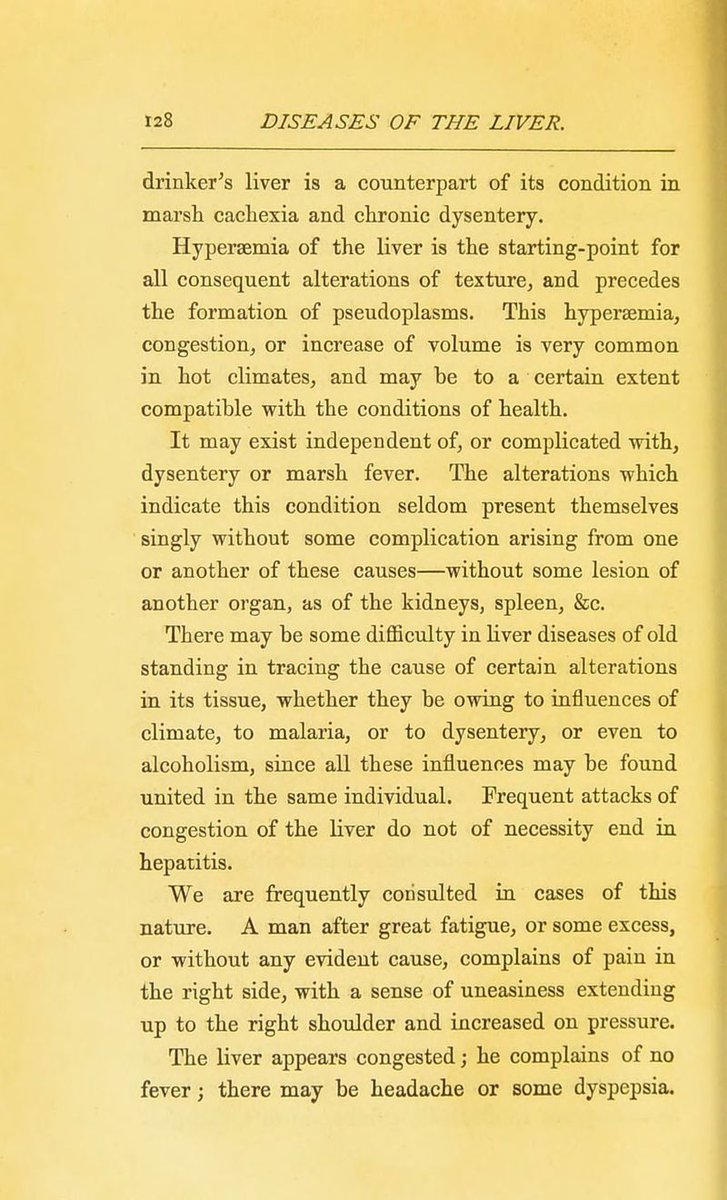 drinker's liver is a counterpart of its condition in marsh cachexia and chronic dysentery. Hypersemia of the liver is the starting-point for all consequent alterations of texture, and precedes the formation of pseudoplasms. This hypersemia, congestion, or increase of volume is very common in hot climates, and may be to a certain extent compatible with the conditions of health. It may exist independent of, or complicated with, dysentery or marsh fever. The alterations which indicate this condition seldom present themselves singly without some complication arising from one or another of these causes—without some lesion of another organ, as of the kidneys, spleen, &c. There may be some difficulty in liver diseases of old standing in tracing the cause of certain alterations in its tissue, whether they be owing to influences of climate, to malaria, or to dysentery, or even to alcoholism, since all these influences may be found united in the same individual. Frequent attacks of congestion of the liver do not of necessity end in hepatitis. We are frequently consulted in cases of this nature. A man after great fatigue, or some excess, or without any evident cause, complains of pain in the right side, with a sense of uneasiness extending up to the right shoulder and increased on pressure. The liver appears congested; he complains of no fever; there may be headache or some dyspepsia.