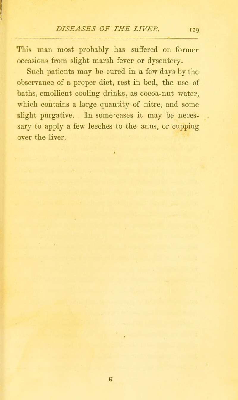 This man most probably has suffered on former occasions from slight marsh fever or dysentery. Such patients may be cured in a few days by the observance of a proper diet, rest in bed, the use of baths, emollient cooling drinks, as cocoa-nut water, which contains a large quantity of nitre, and some slight purgative. In some'cases it may be neces- . sary to apply a few leeches to the anus, or cupping over the liver. K