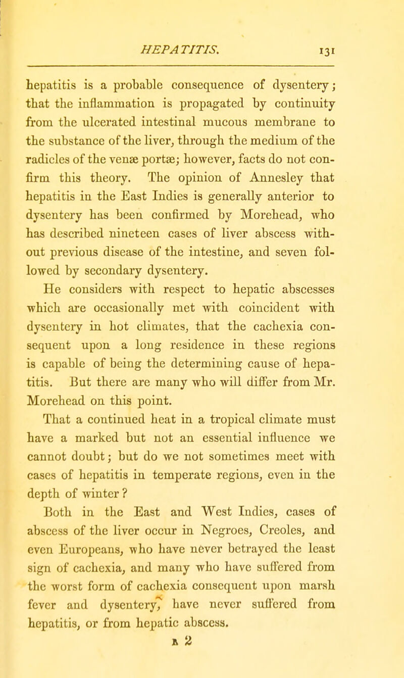 hepatitis is a probable consequence of dysentery; that the inflammation is propagated by continuity from the ulcerated intestinal mucous membrane to the substance of the liver, through the medium of the radicles of the vense portse; however, facts do not con- firm this theory. The opinion of Annesley that hepatitis in the East Indies is generally anterior to dysentery has been confirmed by Morehead, who has described nineteen cases of liver abscess with- out previous disease of the intestine, and seven fol- lowed by secondary dysentery. He considers with respect to hepatic abscesses which are occasionally met with coincident with dysentery in hot climates, that the cachexia con- sequent upon a long residence in these regions is capable of being the determining cause of hepa- titis. But there are many who will differ from Mr. Morehead on this point. That a continued heat in a tropical climate must have a marked but not an essential influence we cannot doubt; but do we not sometimes meet with cases of hepatitis in temperate regions, even in the depth of winter ? Both in the East and West Indies, cases of abscess of the liver occur in Negroes, Creoles, and even Europeans, who have never betrayed the least sign of cachexia, and many who have suffered from the worst form of cachexia consequent upon marsh fever and dysentery^ have never suffered from hepatitis, or from hepatic abscess. a 2